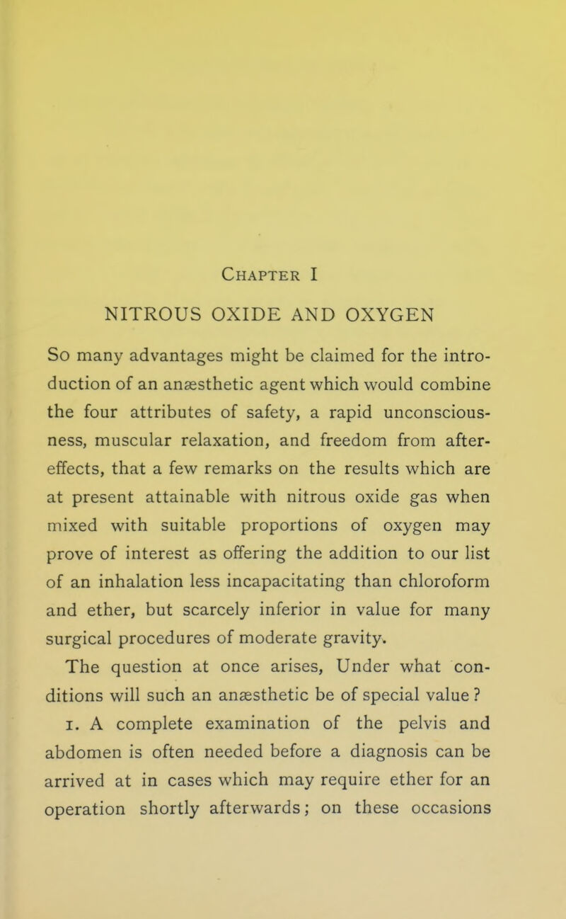 NITROUS OXIDE AND OXYGEN So many advantages might be claimed for the intro- duction of an anaesthetic agent which would combine the four attributes of safety, a rapid unconscious- ness, muscular relaxation, and freedom from after- effects, that a few remarks on the results which are at present attainable with nitrous oxide gas when mixed with suitable proportions of oxygen may prove of interest as offering the addition to our list of an inhalation less incapacitating than chloroform and ether, but scarcely inferior in value for many surgical procedures of moderate gravity. The question at once arises, Under what con- ditions will such an anaesthetic be of special value ? I. A complete examination of the pelvis and abdomen is often needed before a diagnosis can be arrived at in cases which may require ether for an operation shortly afterwards; on these occasions