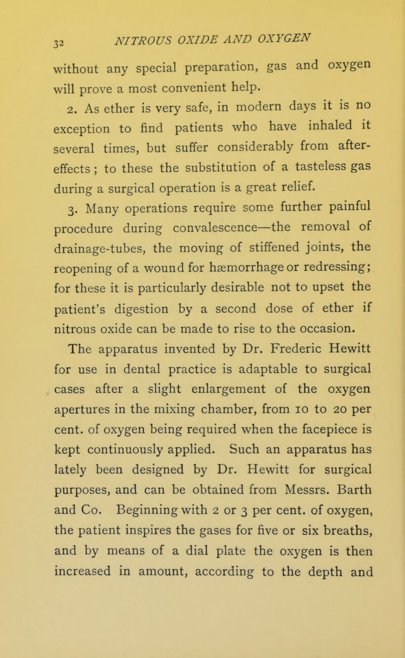 without any special preparation, gas and oxygen will prove a most convenient help. 2. As ether is very safe, in modern days it is no exception to find patients who have inhaled it several times, but suffer considerably from after- effects ; to these the substitution of a tasteless gas during a surgical operation is a great relief. 3. Many operations require some further painful procedure during convalescence—the removal of drainage-tubes, the moving of stiffened joints, the reopening of a wound for haemorrhage or redressing; for these it is particularly desirable not to upset the patient's digestion by a second dose of ether if nitrous oxide can be made to rise to the occasion. The apparatus invented by Dr. Frederic Hewitt for use in dental practice is adaptable to surgical cases after a slight enlargement of the oxygen apertures in the mixing chamber, from 10 to 20 per cent, of oxygen being required when the facepiece is kept continuously applied. Such an apparatus has lately been designed by Dr. Hewitt for surgical purposes, and can be obtained from Messrs. Barth and Co. Beginning with 2 or 3 per cent, of oxygen, the patient inspires the gases for five or six breaths, and by means of a dial plate the oxygen is then increased in amount, according to the depth and