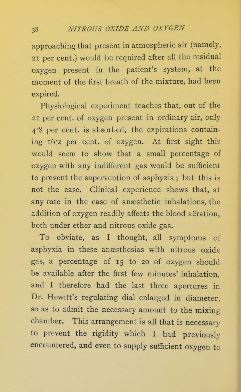 approaching that present in atmospheric air (namely, 21 per cent.) would be required after all the residual oxygen present in the patient's system, at the moment of the first breath of the mixture, had been expired. Physiological experiment teaches that, out of the 21 per cent, of oxygen present in ordinary air, only 4*8 per cent, is absorbed, the expirations contain- ing i6*2 per cent, of oxygen. At first sight this would seem to show that a small percentage of oxygen with any indifferent gas would be sufficient to prevent the supervention of asphyxia; but this is not the case. Clinical experience shows that, at any rate in the case of anaesthetic inhalations, the addition of oxygen readily affects the blood aeration, both under ether and nitrous oxide gas. To obviate, as I thought, all symptoms of asphyxia in these anaesthesias with nitrous oxide gas, a percentage of 15 to 20 of oxygen should be available after the first few minutes' inhalation, and I therefore had the last three apertures in Dr. Hewitt's regulating dial enlarged in diameter, so as to admit the necessary amount to the mixing chamber. This arrangement is all that is necessary to prevent the rigidity which I had previously encountered, and even to supply sufficient oxygen to