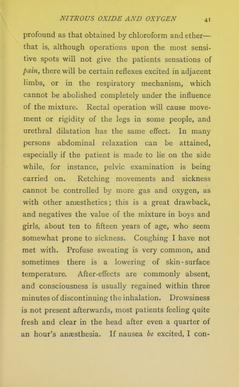 profound as that obtained by chloroform and ether— that is, although operations upon the most sensi- tive spots will not give the patients sensations of pain, there will be certain reflexes excited in adjacent limbs, or in the respiratory mechanism, which cannot be abolished completel}^ under the influence of the mixture. Rectal operation will cause move- ment or rigidity of the legs in some people, and urethral dilatation has the same effect. In many persons abdominal relaxation can be attained, especially if the patient is made to lie on the side while, for instance, pelvic examination is being carried on. Retching movements and sickness cannot be controlled by more gas and oxygen, as with other anaesthetics; this is a great drawback, and negatives the value of the mixture in boys and girls, about ten to fifteen years of age, who seem somewhat prone to sickness. Coughing I have not met with. Profuse sweating is very common, and sometimes there is a lowering of skin-surface temperature. After-effects are commonly absent, and consciousness is usually regained within three minutes of discontinuing the inhalation. Drowsiness is not present afterwards, most patients feeling quite fresh and clear in the head after even a quarter of an hour's anaesthesia. If nausea be excited, I con-