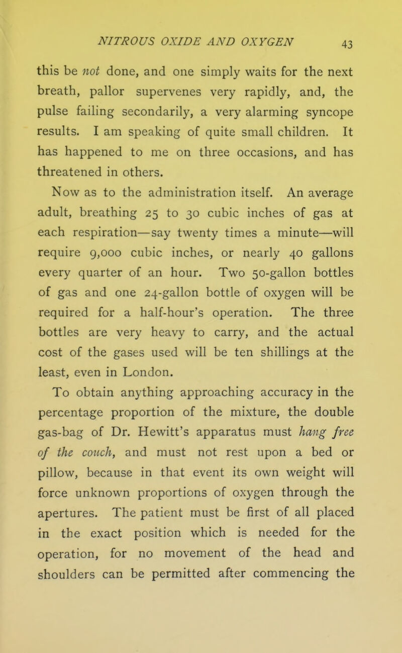 this be not done, and one simply waits for the next breath, pallor supervenes very rapidly, and, the pulse failing secondarily, a very alarming syncope results. I am speaking of quite small children. It has happened to me on three occasions, and has threatened in others. Now as to the administration itself. An average adult, breathing 25 to 30 cubic inches of gas at each respiration—say twenty times a minute—will require 9,000 cubic inches, or nearly 40 gallons every quarter of an hour. Two 50-gallon bottles of gas and one 24-gallon bottle of oxygen will be required for a half-hour's operation. The three bottles are very heavy to carry, and the actual cost of the gases used will be ten shillings at the least, even in London. To obtain anything approaching accuracy in the percentage proportion of the mixture, the double gas-bag of Dr. Hewitt's apparatus must hang free of the couch, and must not rest upon a bed or pillow, because in that event its own weight will force unknown proportions of oxygen through the apertures. The patient must be first of all placed in the exact position which is needed for the operation, for no movement of the head and shoulders can be permitted after commencing the
