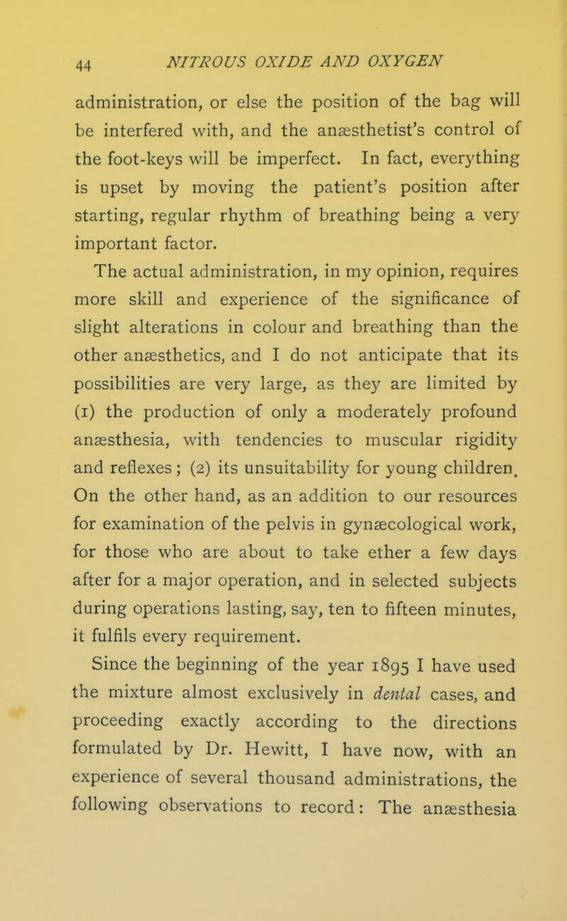 administration, or else the position of the bag will be interfered with, and the anaesthetist's control of the foot-keys will be imperfect. In fact, everything is upset by moving the patient's position after starting, regular rhythm of breathing being a very important factor. The actual administration, in my opinion, requires more skill and experience of the significance of slight alterations in colour and breathing than the other anaesthetics, and I do not anticipate that its possibilities are very large, as they are limited by (i) the production of only a moderately profound anaesthesia, with tendencies to muscular rigidity and reflexes; (2) its unsuitability for young children. On the other hand, as an addition to our resources for examination of the pelvis in gynaecological work, for those who are about to take ether a few days after for a major operation, and in selected subjects during operations lasting, say, ten to fifteen minutes, it fulfils every requirement. Since the beginning of the year 1895 I have used the mixture almost exclusively in dmtal cases, and proceeding exactly according to the directions formulated by Dr. Hewitt, I have now, with an experience of several thousand administrations, the following observations to record: The anesthesia