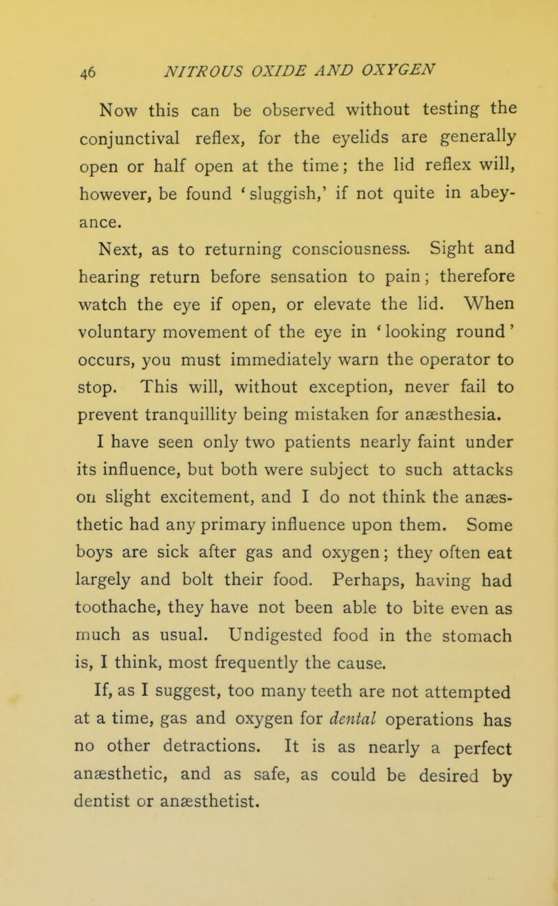 Now this can be observed without testing the conjunctival reflex, for the eyehds are generally open or half open at the time; the lid reflex will, however, be found * sluggish,' if not quite in abey- ance. Next, as to returning consciousness. Sight and hearing return before sensation to pain; therefore watch the eye if open, or elevate the lid. When voluntary movement of the eye in * looking round' occurs, you must immediately warn the operator to stop. This will, without exception, never fail to prevent tranquillity being mistaken for anaesthesia. I have seen only two patients nearly faint under its influence, but both were subject to such attacks on slight excitement, and I do not think the anaes- thetic had any primary influence upon them. Some boys are sick after gas and oxygen; they often eat largely and bolt their food. Perhaps, having had toothache, they have not been able to bite even as much as usual. Undigested food in the stomach is, I think, most frequently the cause. If, as I suggest, too many teeth are not attempted at a time, gas and oxygen for dental operations has no other detractions. It is as nearly a perfect anaesthetic, and as safe, as could be desired by dentist or anaesthetist.