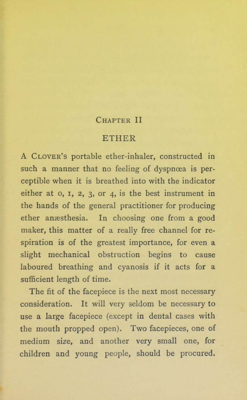 ETHER A Clover's portable ether-inhaler, constructed in such a manner that no feeling of dyspnoea is per- ceptible when it is breathed into with the indicator either at o, i, 2, 3, or 4, is the best instrument in the hands of the general practitioner for producing ether anaesthesia. In choosing one from a good maker, this matter of a really free channel for re- spiration is of the greatest importance, for even a slight mechanical obstruction begins to cause laboured breathing and cyanosis if it acts for a sufficient length of time. The fit of the facepiece is the next most necessary consideration. It will very seldom be necessary to use a large facepiece (except in dental cases with the mouth propped open). Two facepieces, one of medium size, and another very small one, for children and young people, should be procured.