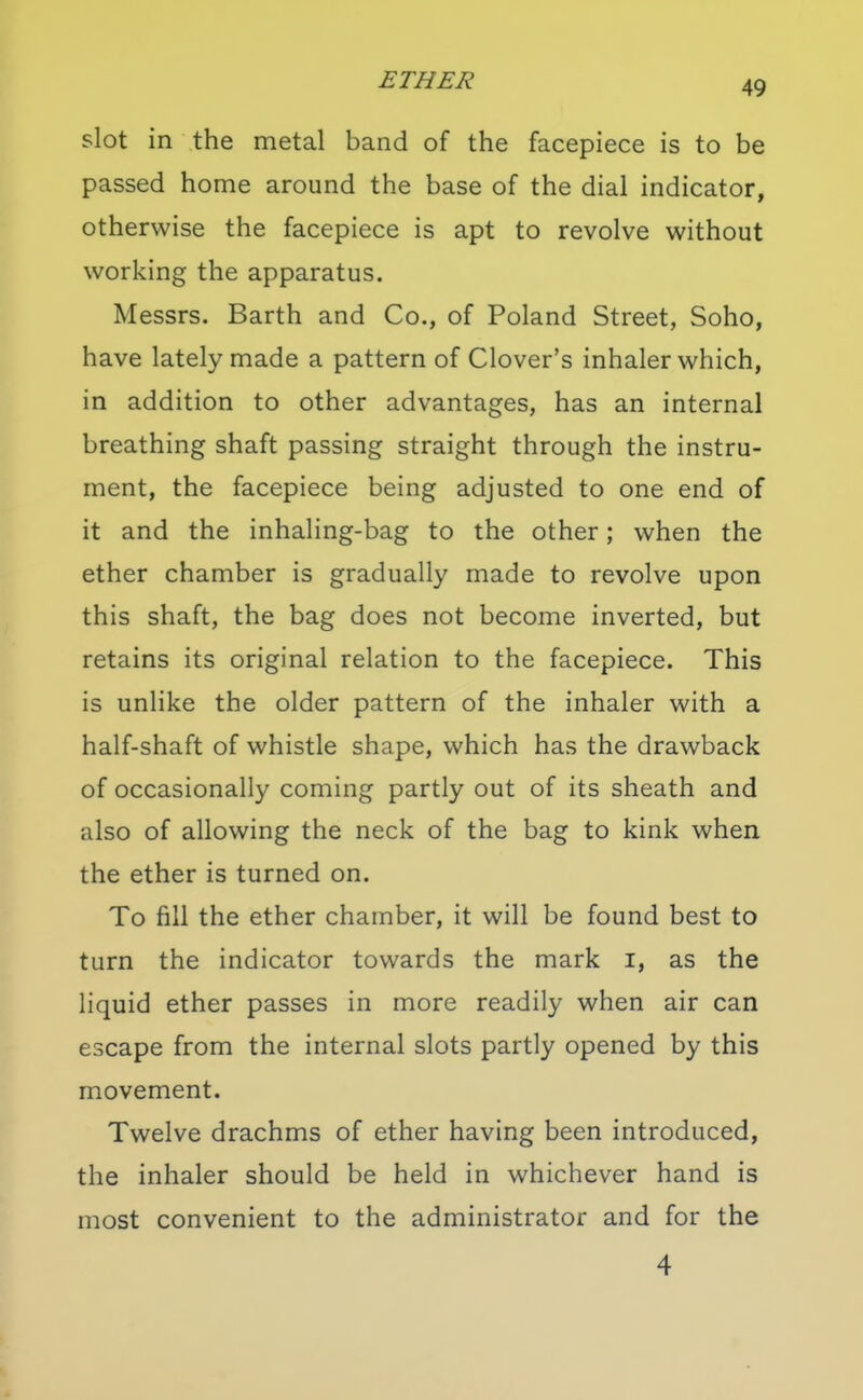 slot in the metal band of the facepiece is to be passed home around the base of the dial indicator, otherwise the facepiece is apt to revolve without working the apparatus. Messrs. Barth and Co., of Poland Street, Soho, have lately made a pattern of Clover's inhaler which, in addition to other advantages, has an internal breathing shaft passing straight through the instru- ment, the facepiece being adjusted to one end of it and the inhaling-bag to the other; when the ether chamber is gradually made to revolve upon this shaft, the bag does not become inverted, but retains its original relation to the facepiece. This is unlike the older pattern of the inhaler with a half-shaft of whistle shape, which has the drawback of occasionally coming partly out of its sheath and also of allowing the neck of the bag to kink when the ether is turned on. To fill the ether chamber, it will be found best to turn the indicator towards the mark i, as the liquid ether passes in more readily when air can escape from the internal slots partly opened by this movement. Twelve drachms of ether having been introduced, the inhaler should be held in whichever hand is most convenient to the administrator and for the 4
