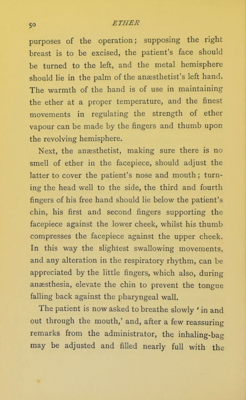 purposes of the operation; supposing the right breast is to be excised, the patient's face should be turned to the left, and the metal hemisphere should He in the palm of the anaesthetist's left hand. The warmth of the hand is of use in maintaining the ether at a proper temperature, and the finest movements in regulating the strength of ether vapour can be made by the fingers and thumb upon the revolving hemisphere. Next, the anaesthetist, making sure there is no smell of ether in the facepiece, should adjust the latter to cover the patient's nose and mouth ; turn- ing the head well to the side, the third and fourth fingers of his free hand should lie below the patient's chin, his first and second fingers supporting the facepiece against the lower cheek, whilst his thumb compresses the facepiece against the upper cheek. In this way the slightest swallowing movements, and any alteration in the respiratory rhythm, can be appreciated by the little fingers, which also, during anaesthesia, elevate the chin to prevent the tongue falling back against the pharyngeal wall. The patient is now asked to breathe slowly * in and out through the mouth,' and, after a few reassuring remarks from the administrator, the inhaling-bag may be adjusted and filled nearly full with the