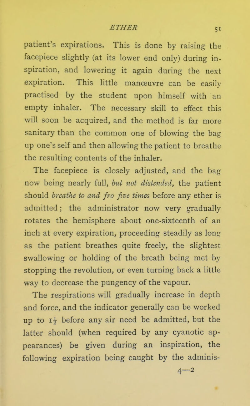 patient's expirations. This is done by raising the facepiece slightly (at its lower end only) during in- spiration, and lowering it again during the next expiration. This little manoeuvre can be easily practised by the student upon himself with an empty inhaler. The necessary skill to effect this will soon be acquired, and the method is far more sanitary than the common one of blowing the bag up one's self and then allowing the patient to breathe the resulting contents of the inhaler. The facepiece is closely adjusted, and the bag now being nearly full, hut not distended, the patient should breathe to and fro five times before any ether is admitted; the administrator now very gradually rotates the hemisphere about one-sixteenth of an inch at every expiration, proceeding steadily as long as the patient breathes quite freely, the slightest swallowing or holding of the breath being met by stopping the revolution, or even turning back a little way to decrease the pungency of the vapour. The respirations will gradually increase in depth and force, and the indicator generally can be worked up to i| before any air need be admitted, but the latter should (when required by any cyanotic ap- pearances) be given during an inspiration, the following expiration being caught by the adminis- 4—2