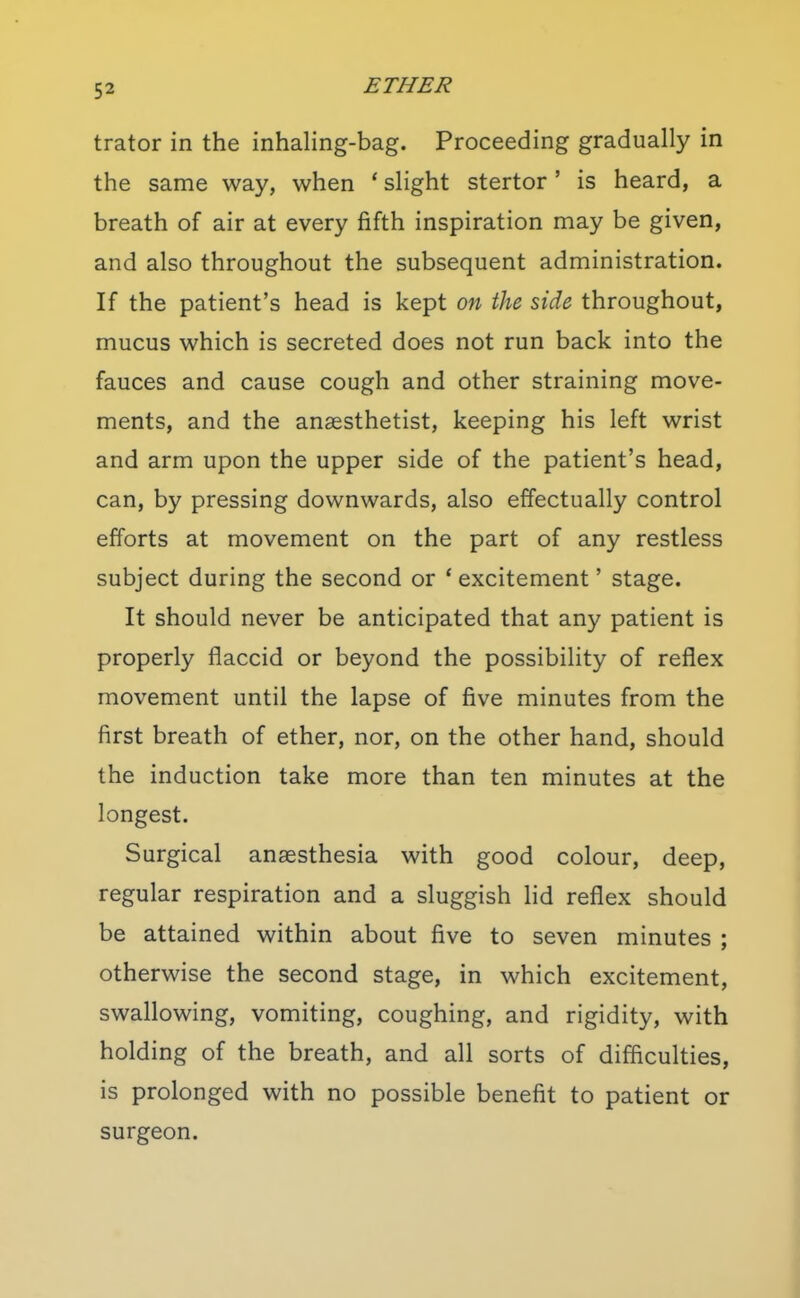 trator in the inhaling-bag. Proceeding gradually in the same way, when ' slight stertor' is heard, a breath of air at every fifth inspiration may be given, and also throughout the subsequent administration. If the patient's head is kept on the side throughout, mucus which is secreted does not run back into the fauces and cause cough and other straining move- ments, and the anaesthetist, keeping his left wrist and arm upon the upper side of the patient's head, can, by pressing downwards, also effectually control efforts at movement on the part of any restless subject during the second or * excitement' stage. It should never be anticipated that any patient is properly flaccid or beyond the possibility of reflex movement until the lapse of five minutes from the first breath of ether, nor, on the other hand, should the induction take more than ten minutes at the longest. Surgical anaesthesia with good colour, deep, regular respiration and a sluggish Hd reflex should be attained within about five to seven minutes ; otherwise the second stage, in which excitement, swallowing, vomiting, coughing, and rigidity, with holding of the breath, and all sorts of difficulties, is prolonged with no possible benefit to patient or surgeon.