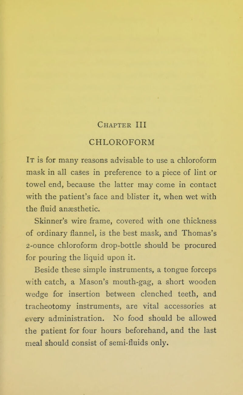 CHLOROFORM It is for many reasons advisable to use a chloroform mask in all cases in preference to a piece of lint or towel end, because the latter may come in contact with the patient's face and blister it, when wet with the fluid anaesthetic. Skinner's wire frame, covered with one thickness of ordinary flannel, is the best mask, and Thomas's 2-ounce chloroform drop-bottle should be procured for pouring the liquid upon it. Beside these simple instruments, a tongue forceps with catch, a Mason's mouth-gag, a short wooden wedge for insertion between clenched teeth, and tracheotomy instruments, are vital accessories at every administration. No food should be allowed the patient for four hours beforehand, and the last meal should consist of semi-fluids only.