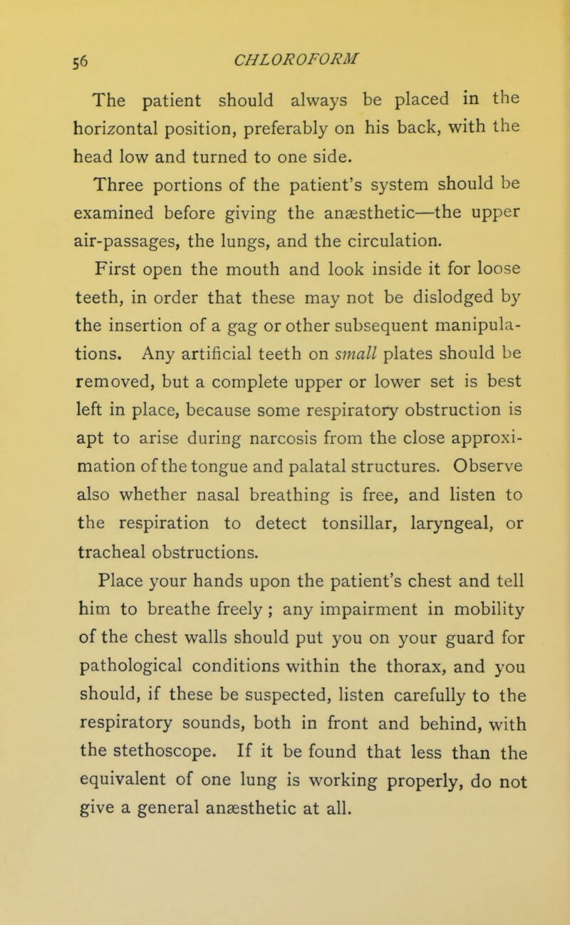 The patient should always be placed in the horizontal position, preferably on his back, with the head low and turned to one side. Three portions of the patient's system should be examined before giving the anaesthetic—the upper air-passages, the lungs, and the circulation. First open the mouth and look inside it for loose teeth, in order that these may not be dislodged by the insertion of a gag or other subsequent manipula- tions. Any artificial teeth on small plates should be removed, but a complete upper or lower set is best left in place, because some respiratory obstruction is apt to arise during narcosis from the close approxi- mation of the tongue and palatal structures. Observe also whether nasal breathing is free, and listen to the respiration to detect tonsillar, laryngeal, or tracheal obstructions. Place your hands upon the patient's chest and tell him to breathe freely ; any impairment in mobility of the chest walls should put you on your guard for pathological conditions within the thorax, and you should, if these be suspected, listen carefully to the respiratory sounds, both in front and behind, with the stethoscope. If it be found that less than the equivalent of one lung is working properly, do not give a general anaesthetic at all.