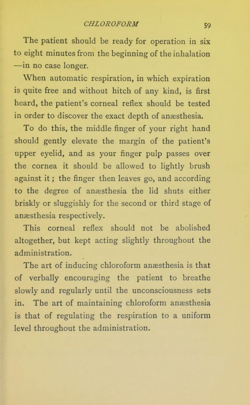 The patient should be ready for operation in six to eight minutes from the beginning of the inhalation —in no case longer. When automatic respiration, in which expiration is quite free and without hitch of any kind, is first heard, the patient's corneal reflex should be tested in order to discover the exact depth of anaesthesia. To do this, the middle finger of your right hand should gently elevate the margin of the patient's upper eyelid, and as your finger pulp passes over the cornea it should be allowed to lightly brush against it; the finger then leaves go, and according to the degree of anaesthesia the lid shuts either briskly or sluggishly for the second or third stage of anaesthesia respectively. This corneal reflex should not be abolished altogether, but kept acting slightly throughout the administration. The art of inducing chloroform anaesthesia is that of verbally encouraging the patient to breathe slowly and regularly until the unconsciousness sets in. The art of maintaining chloroform anaesthesia is that of regulating the respiration to a uniform level throughout the administration.