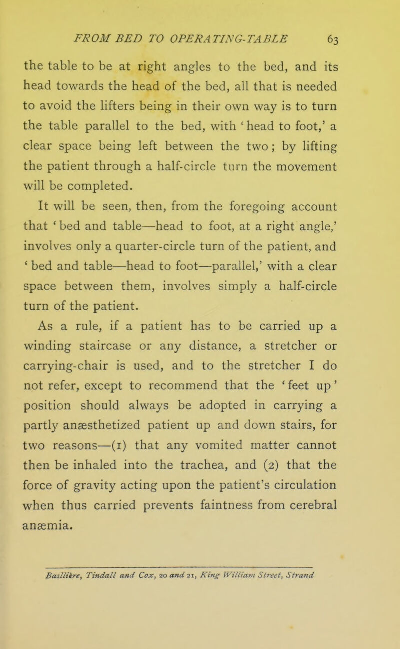 the table to be at right angles to the bed, and its head towards the head of the bed, all that is needed to avoid the lifters being in their own way is to turn the table parallel to the bed, with ' head to foot,' a clear space being left between the two; by lifting the patient through a half-circle turn the movement will be completed. It will be seen, then, from the foregoing account that * bed and table—head to foot, at a right angle,' involves only a quarter-circle turn of the patient, and * bed and table—head to foot—parallel,' with a clear space between them, involves simply a half-circle turn of the patient. As a rule, if a patient has to be carried up a winding staircase or any distance, a stretcher or carrying-chair is used, and to the stretcher I do not refer, except to recommend that the * feet up' position should always be adopted in carrying a partly anaesthetized patient up and down stairs, for two reasons—(i) that any vomited matter cannot then be inhaled into the trachea, and (2) that the force of gravity acting upon the patient's circulation when thus carried prevents faintness from cerebral anaemia. Batlliire, Tindall and Cox, 20 and 21, King William Street, Strand