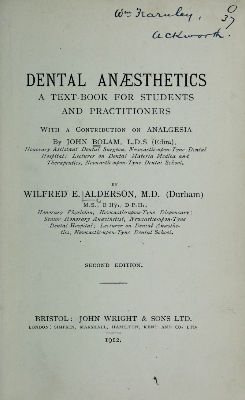 DENTAL ANESTHETICS A TEXT-BOOK FOR STUDENTS AND PRACTITIONERS With a Contribution on ANALGESIA By JOHN BOLAM, L.D.S (Edin;), Honorary Assistant Dental Surgeon^ Newcastle-upon-Tyne Dental Hospital', Lecturer on Dental Materia Medica and Therapeutics., Newcastle-upon-Tyne Dental School, BY WILFRED E. ALDERSON, M.D. (Durham) M.S.V B Hy„ D.P.H., Honorary Physician., Newcastle-upon-Tyne Dispensary; Senior Honorary Anaesthetist, Neivcastie-upon-Tyne Dental Hospital; Lecturer on Dental Anaesthe- tics, Newcastle-upon-Tyne Dental School, SECOND EDITION. BRISTOL: JOHN WRIGHT & SONS LTD. London: simpkin, marshall, Hamilton, kent and co. ltd. \ 1912.