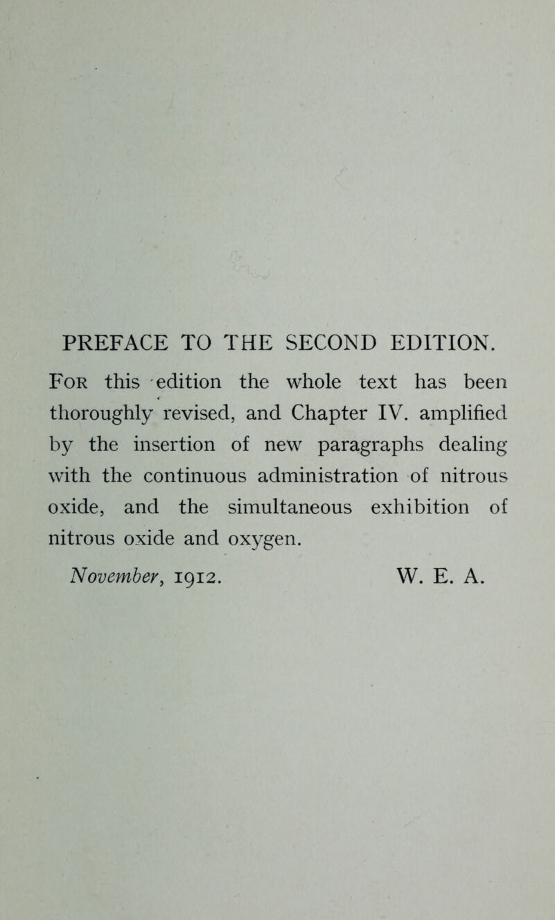 PREFACE TO THE SECOND EDITION. For this edition the whole text has been thoroughly revised, and Chapter IV. amplified by the insertion of new paragraphs dealing with the continuous administration of nitrous oxide, and the simultaneous exhibition of nitrous oxide and oxygen. November, 1912. W. E. A.