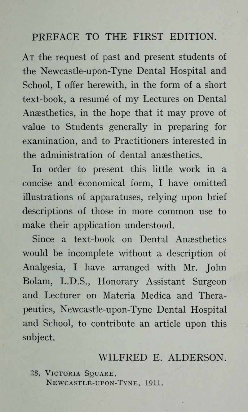 At the request of past and present students of the Newcastle-upon-Tyne Dental Hospital and School, I offer herewith, in the form of a short text-book, a resume of my Lectures on Dental Anaesthetics, in the hope that it may prove of value to Students generally in preparing for examination, and to Practitioners interested in the administration of dental anaesthetics. In order to present this little work in a concise and economical form, I have omitted illustrations of apparatuses, relying upon brief descriptions of those in more common use to make their application understood. Since a text-book on Dental Anaesthetics would be incomplete without a description of Analgesia, I have arranged with Mr. John Bolam, L.D.S., Honorary Assistant Surgeon and Lecturer on Materia Medica and Thera- peutics, Newcastle-upon-Tyne Dental Hospital and School, to contribute an article upon this subject. WILFRED E. ALDERSON. 28, Victoria Square, Newcastle-upon-Tyne, 1911.