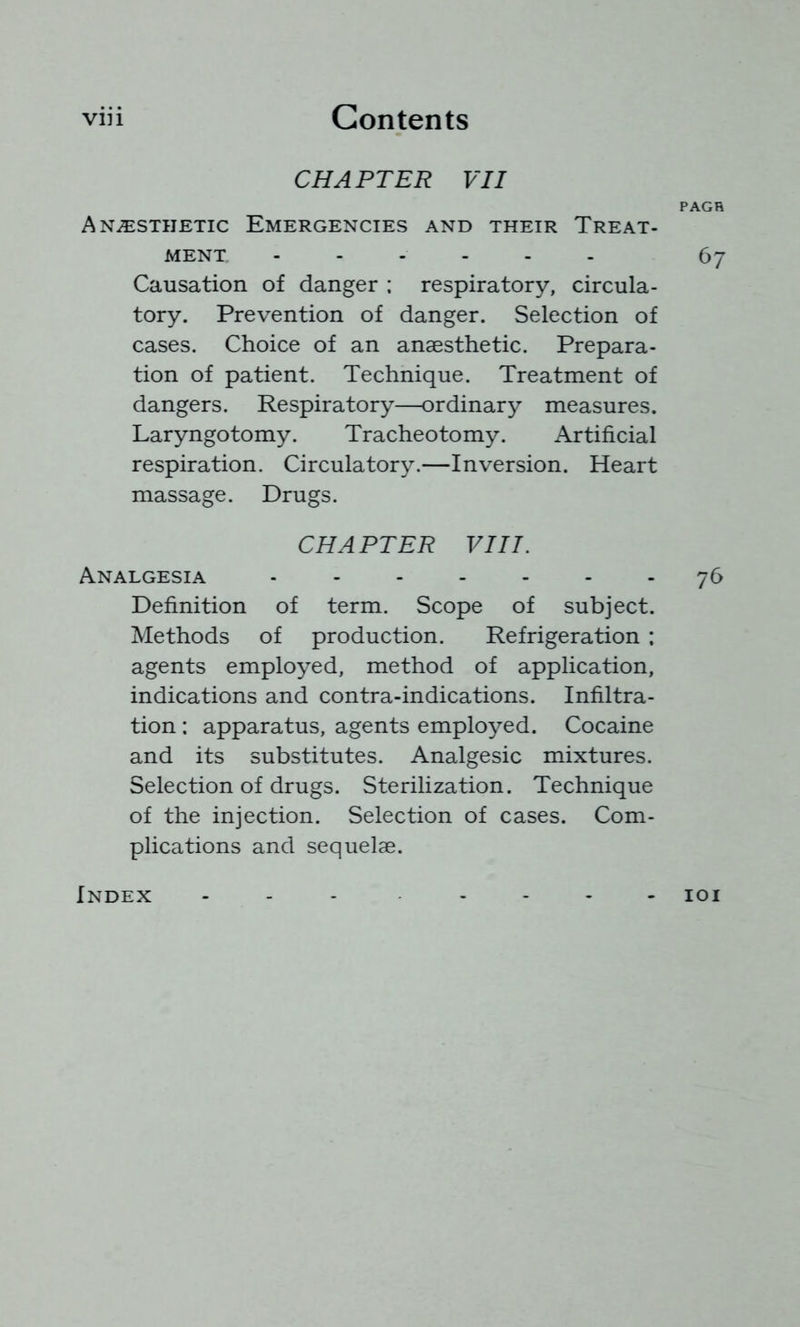 viii Contents CHAPTER VII PAGH Anaesthetic Emergencies and their Treat- ment ...... 67 Causation of danger ; respiratory, circula- tory. Prevention of danger. Selection of cases. Choice of an anaesthetic. Prepara- tion of patient. Technique. Treatment of dangers. Respiratory—ordinary measures. Laryngotomy. Tracheotomy. Artificial respiration. Circulatory.—Inversion. Heart massage. Drugs. CHAPTER VIII. Analgesia 76 Definition of term. Scope of subject. Methods of production. Refrigeration ; agents employed, method of application, indications and contra-indications. Infiltra- tion : apparatus, agents employed. Cocaine and its substitutes. Analgesic mixtures. Selection of drugs. Sterilization. Technique of the injection. Selection of cases. Com- plications and sequelae. Index lOI