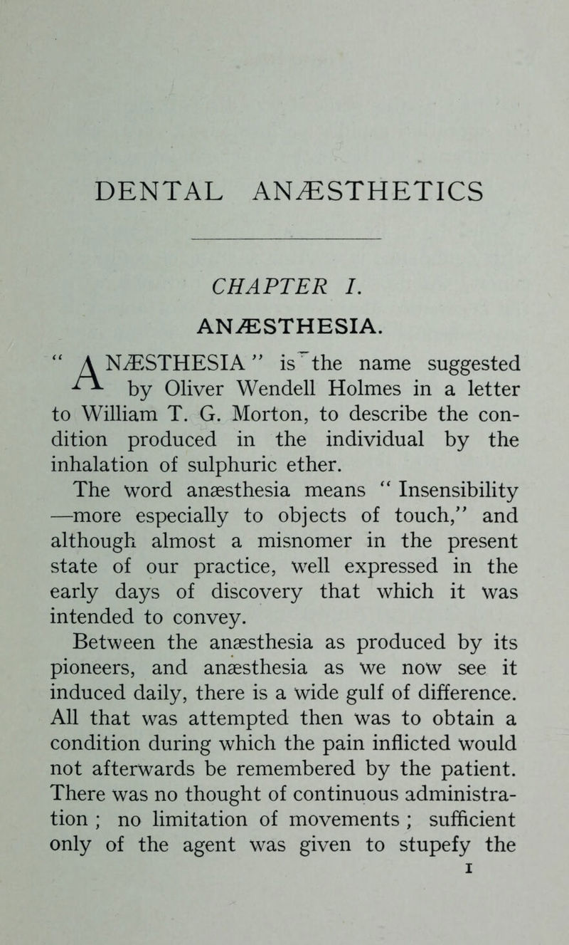 DENTAL ANESTHETICS CHAPTER 7. ANAESTHESIA. NESTHESIA'' is the name suggested by Oliver Wendell Holmes in a letter to William T. G. Morton, to describe the con- dition produced in the individual by the inhalation of sulphuric ether. The word anaesthesia means '' Insensibility —more especially to objects of touch,' and although almost a misnomer in the present state of our practice, well expressed in the early days of discovery that which it was intended to convey. Between the anaesthesia as produced by its pioneers, and anaesthesia as we now see it induced daily, there is a wide gulf of difference. All that was attempted then was to obtain a condition during which the pain inflicted would not afterwards be remembered by the patient. There was no thought of continuous administra- tion ; no limitation of movements ; sufficient only of the agent was given to stupefy the