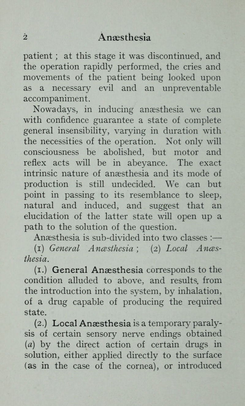 patient; at this stage it was discontinued, and the operation rapidly performed, the cries and movements of the patient being looked upon as a necessary evil and an unpreventable accompaniment. Nowadays, in inducing anaesthesia we can with confidence guarantee a state of complete general insensibility, varying in duration with the necessities of the operation. Not only will consciousness be abolished, but motor and reflex acts will be in abeyance. The exact intrinsic nature of anaesthesia and its mode of production is still undecided. We can but point in passing to its resemblance to sleep, natural and induced, and suggest that an elucidation of the latter state will open up a path to the solution of the question. Anaesthesia is sub-divided into two classes :— (i) General Ancesthesia; (2) Local Ances- thesia. (i.) General Anaesthesia corresponds to the condition alluded to above, and results, from the introduction into the system, by inhalation, of a drug capable of producing the required state. (2.) Local Anaesthesia is a temporary paraly- sis of certain sensory nerve endings obtained {a) by the direct action of certain drugs in solution, either applied directly to the surface (as in the case of the cornea), or introduced