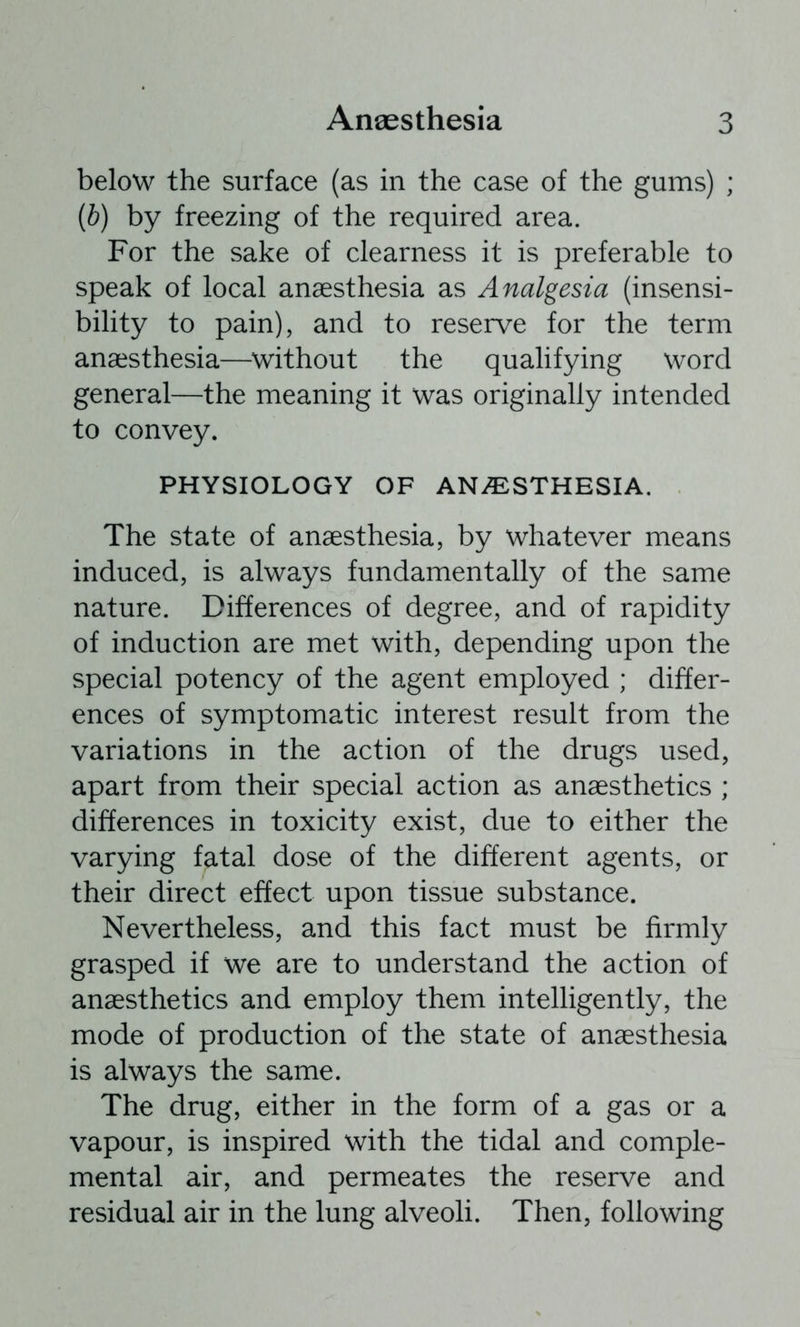below the surface (as in the case of the gums) ; {b) by freezing of the required area. For the sake of clearness it is preferable to speak of local anaesthesia as Analgesia (insensi- bility to pain), and to reserve for the term anaesthesia—^without the qualifying word general—the meaning it was originally intended to convey. PHYSIOLOGY OF ANAESTHESIA. The state of anaesthesia, by whatever means induced, is always fundamentally of the same nature. Differences of degree, and of rapidity of induction are met with, depending upon the special potency of the agent employed ; differ- ences of symptomatic interest result from the variations in the action of the drugs used, apart from their special action as anaesthetics ; differences in toxicity exist, due to either the varying fatal dose of the different agents, or their direct effect upon tissue substance. Nevertheless, and this fact must be firmly grasped if we are to understand the action of anaesthetics and employ them intelligently, the mode of production of the state of anaesthesia is always the same. The drug, either in the form of a gas or a vapour, is inspired with the tidal and comple- mental air, and permeates the reserve and residual air in the lung alveoli. Then, following