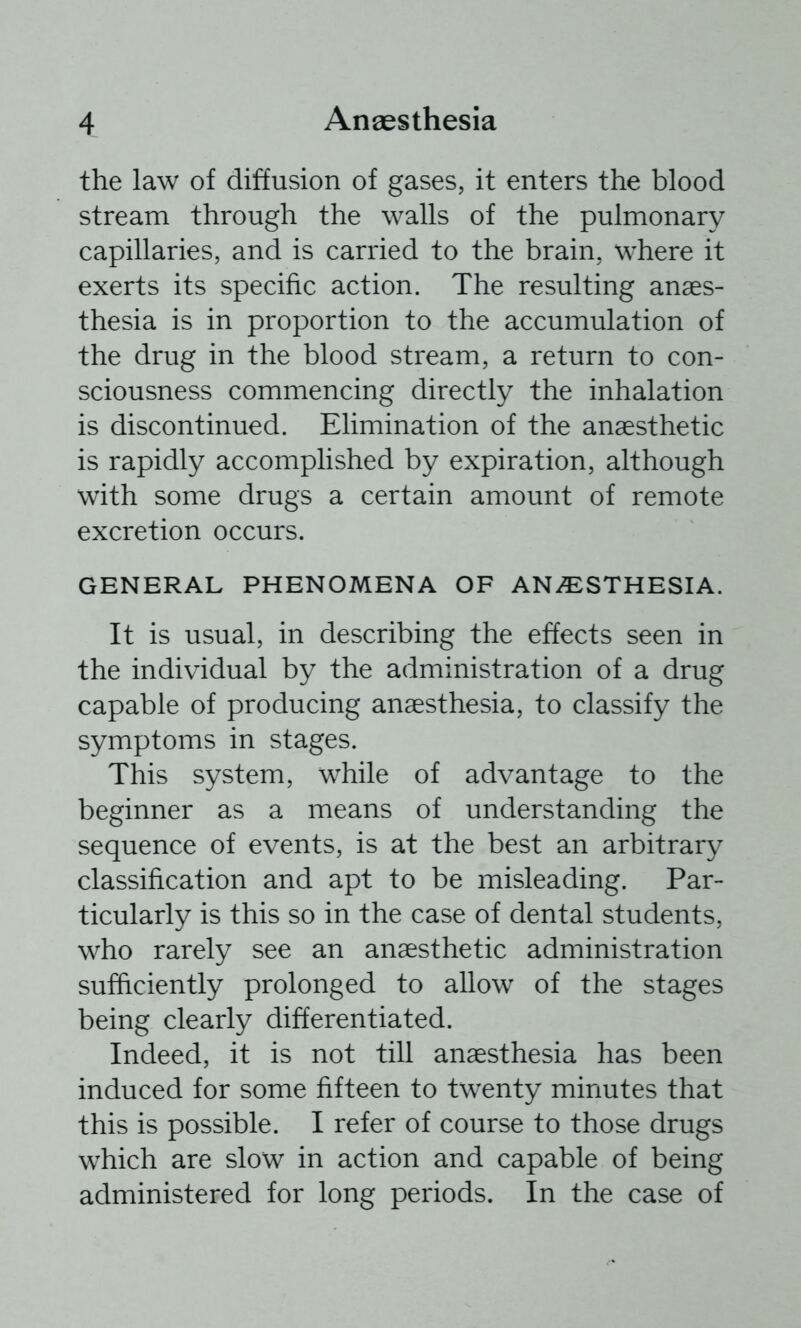 the law of diffusion of gases, it enters the blood stream through the walls of the pulmonary capillaries, and is carried to the brain, where it exerts its specific action. The resulting anaes- thesia is in proportion to the accumulation of the drug in the blood stream, a return to con- sciousness commencing directly the inhalation is discontinued. Elimination of the anaesthetic is rapidly accomplished by expiration, although with some drugs a certain amount of remote excretion occurs. GENERAL PHENOMENA OF ANiESTHESIA. It is usual, in describing the effects seen in the individual by the administration of a drug capable of producing anaesthesia, to classify the symptoms in stages. This system, while of advantage to the beginner as a means of understanding the sequence of events, is at the best an arbitrary classification and apt to be misleading. Par- ticularly is this so in the case of dental students, who rarely see an anaesthetic administration sufficiently prolonged to allow of the stages being clearly differentiated. Indeed, it is not till anaesthesia has been induced for some fifteen to twenty minutes that this is possible. I refer of course to those drugs which are slow in action and capable of being administered for long periods. In the case of