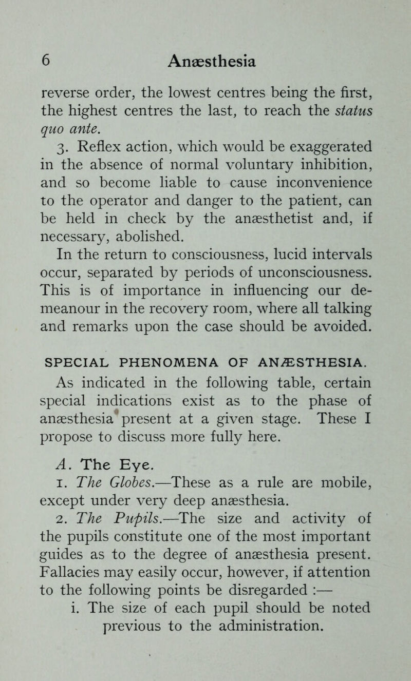 reverse order, the lowest centres being the first, the highest centres the last, to reach the status quo ante. 3. Reflex action, which would be exaggerated in the absence of normal voluntary inhibition, and so become liable to cause inconvenience to the operator and danger to the patient, can be held in check by the anaesthetist and, if necessary, abolished. In the return to consciousness, lucid intervals occur, separated by periods of unconsciousness. This is of importance in influencing our de- meanour in the recovery room, where all talking and remarks upon the case should be avoided. SPECIAL PHENOMENA OF ANi^STHESIA. As indicated in the following table, certain special indications exist as to the phase of anaesthesia present at a given stage. These I propose to discuss more fully here. A. The Eye. 1. The Globes.—These as a rule are mobile, except under very deep anaesthesia. 2. The Pupils.—^The size and activity of the pupils constitute one of the most important guides as to the degree of anaesthesia present. Fallacies may easily occur, however, if attention to the following points be disregarded :— i. The size of each pupil should be noted previous to the administration.