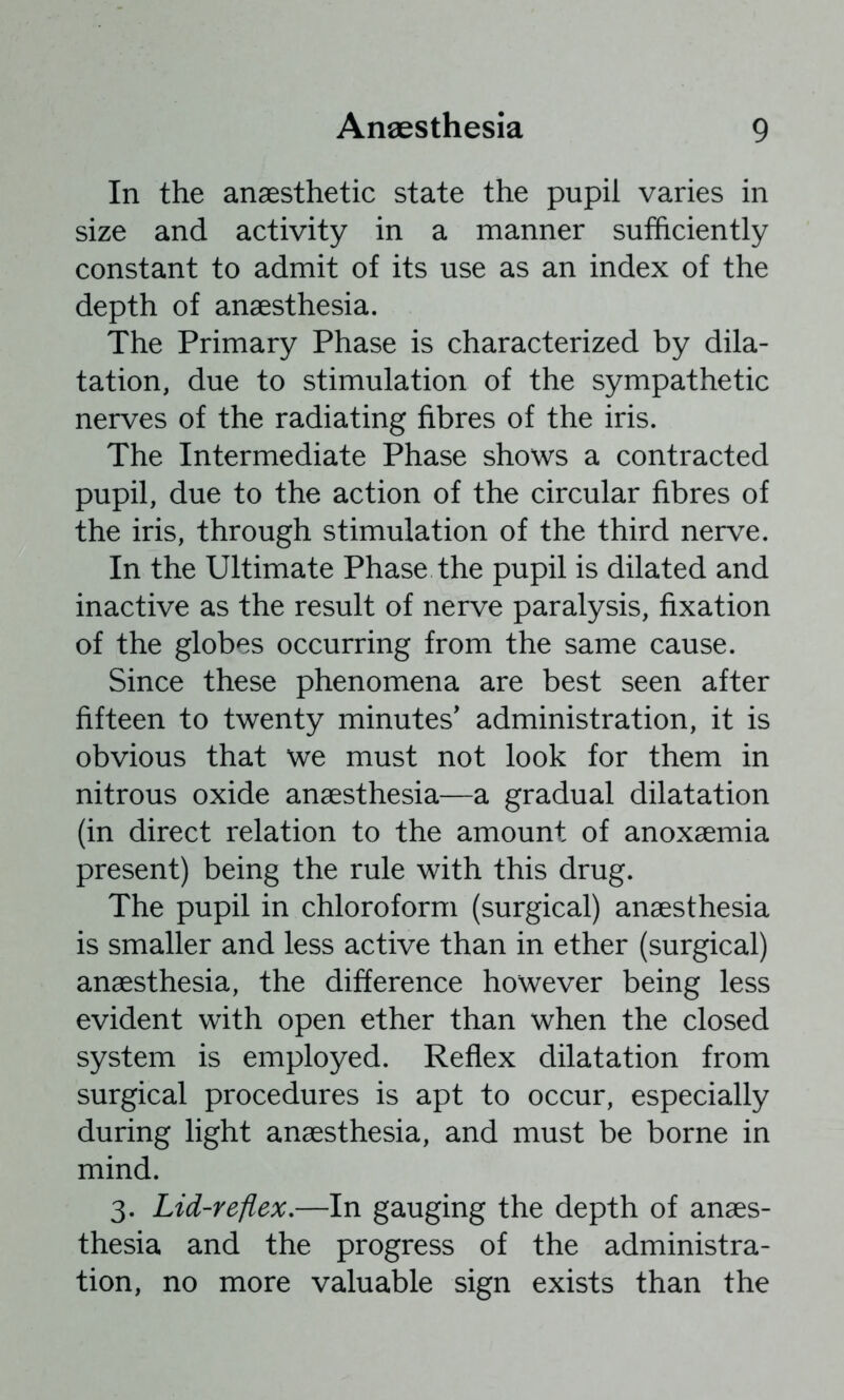 In the anaesthetic state the pupil varies in size and activity in a manner sufficiently constant to admit of its use as an index of the depth of anaesthesia. The Primary Phase is characterized by dila- tation, due to stimulation of the sympathetic nerves of the radiating fibres of the iris. The Intermediate Phase shows a contracted pupil, due to the action of the circular fibres of the iris, through stimulation of the third nerve. In the Ultimate Phase the pupil is dilated and inactive as the result of nerve paralysis, fixation of the globes occurring from the same cause. Since these phenomena are best seen after fifteen to twenty minutes’ administration, it is obvious that we must not look for them in nitrous oxide anaesthesia—a gradual dilatation (in direct relation to the amount of anoxaemia present) being the rule with this drug. The pupil in chloroform (surgical) anaesthesia is smaller and less active than in ether (surgical) anaesthesia, the difference however being less evident with open ether than when the closed system is employed. Reflex dilatation from surgical procedures is apt to occur, especially during light anaesthesia, and must be borne in mind. 3. Lid-reflex,—In gauging the depth of anaes- thesia and the progress of the administra- tion, no more valuable sign exists than the
