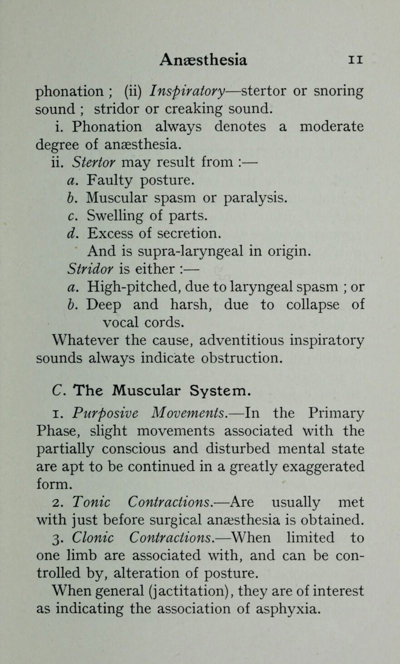 phonation ; (ii) Inspiratory—stertor or snoring sound ; stridor or creaking sound. i. Phonation always denotes a moderate degree of anaesthesia. ii. Stertor may result from :— а. Faulty posture. б. Muscular spasm or paralysis. c. Swelling of parts. d. Excess of secretion. And is supra-laryngeal in origin. Stridor is either :— a. High-pitched, due to laryngeal spasm ; or b. Deep and harsh, due to collapse of vocal cords. Whatever the cause, adventitious inspiratory sounds always indicate obstruction. C. The Muscular System. 1. Purposive Movements.—In the Primary Phase, slight movements associated with the partially conscious and disturbed mental state are apt to be continued in a greatly exaggerated form. 2. Tonic Contractions.—Are usually met with just before surgical anaesthesia is obtained. 3. Clonic Contractions.—When limited to one limb are associated with, and can be con- trolled by, alteration of posture. When general (jactitation), they are of interest as indicating the association of asphyxia.
