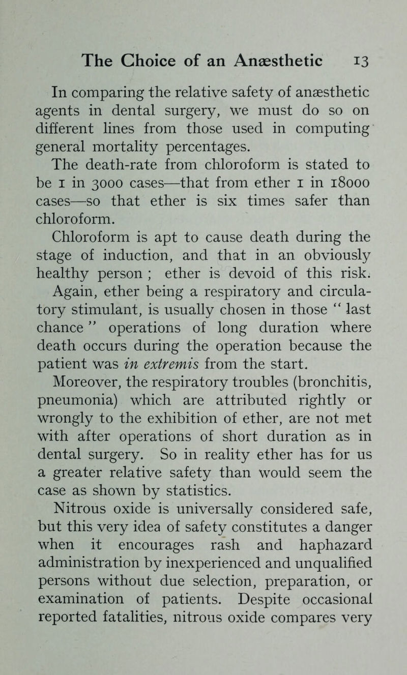 In comparing the relative safety of anaesthetic agents in dental surgery, we must do so on different lines from those used in computing general mortality percentages. The death-rate from chloroform is stated to be I in 3000 cases—that from ether i in 18000 cases—so that ether is six times safer than chloroform. Chloroform is apt to cause death during the stage of induction, and that in an obviously healthy person ; ether is devoid of this risk. Again, ether being a respiratory and circula- tory stimulant, is usually chosen in those '' last chanceoperations of long duration where death occurs during the operation because the patient was in extremis from the start. Moreover, the respiratory troubles (bronchitis, pneumonia) which are attributed rightly or wrongly to the exhibition of ether, are not met with after operations of short duration as in dental surgery. So in reality ether has for us a greater relative safety than would seem the case as shown by statistics. Nitrous oxide is universally considered safe, but this very idea of safety constitutes a danger when it encourages rash and haphazard administration by inexperienced and unqualified persons without due selection, preparation, or examination of patients. Despite occasional reported fatalities, nitrous oxide compares very