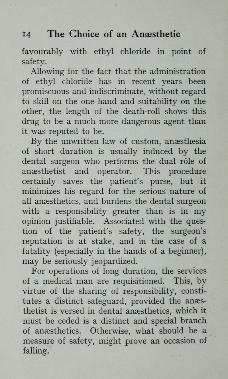 favourably with ethyl chloride in point of safety. Allowing for the fact that the administration of ethyl chloride has in recent years been promiscuous and indiscriminate, without regard to skill on the one hand and suitability on the other, the length of the death-roll shows this drug to be a much more dangerous agent than it was reputed to be. By the unwritten law of custom, anaesthesia of short duration is usually induced by the dental surgeon who performs the dual role of anaesthetist and operator. This procedure certainly saves the patient's purse, but it minimizes his regard for the serious nature of all anaesthetics, and burdens the dental surgeon with a responsibility greater than is in my opinion justifiable. Associated with the ques- tion of the patient's safety, the surgeon's reputation is at stake, and in the case of a fatality (especially in the hands of a beginner), may be seriously jeopardized. For operations of long duration, the services of a medical man are requisitioned. This, by virtue of the sharing of responsibility, consti- tutes a distinct safeguard, provided the anaes- thetist is versed in dental anaesthetics, which it must be ceded is a distinct and special branch of anaesthetics. Otherwise, what should be a measure of safety, might prove an occasion of falling. _