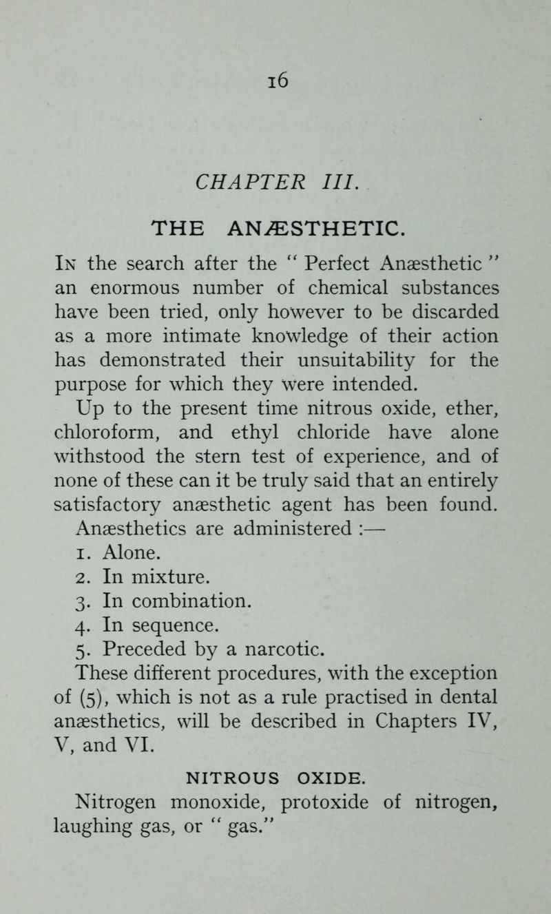 CHAPTER III. THE ANi^:STHETIC. In the search after the '' Perfect Anaesthetic '' an enormous number of chemical substances have been tried, only however to be discarded as a more intimate knowledge of their action has demonstrated their unsuitability for the purpose for which they were intended. Up to the present time nitrous oxide, ether, chloroform, and ethyl chloride have alone withstood the stern test of experience, and of none of these can it be truly said that an entirely satisfactory anaesthetic agent has been found. Anaesthetics are administered :— 1. Alone. 2. In mixture. 3. In combination. 4. In sequence. 5. Preceded by a narcotic. These different procedures, with the exception of (5), which is not as a rule practised in dental anaesthetics, will be described in Chapters IV, V, and VI. NITROUS OXIDE. Nitrogen monoxide, protoxide of nitrogen, laughing gas, or gas.''
