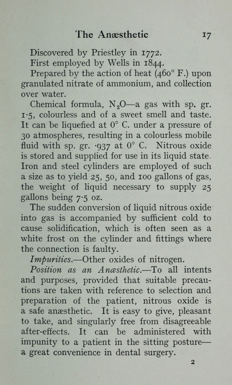 Discovered by Priestley in 1772. First employed by Wells in 1844. Prepared by the action of heat (460° F.) upon granulated nitrate of ammonium, and collection over water. Chemical formula, N2O—a gas with sp. gr. 1*5, colourless and of a sweet smell and taste. It can be liquefied at 0° C. under a pressure of 30 atmospheres, resulting in a colourless mobile fluid with sp. gr. -937 at 0° C. Nitrous oxide is stored and supplied for use in its liquid state. Iron and steel cylinders are employed of such a size as to yield 25, 50, and 100 gallons of gas, the weight of liquid necessary to supply 25 gallons being 7*5 oz. The sudden conversion of liquid nitrous oxide into gas is accompanied by sufficient cold to cause solidification, which is often seen as a white frost on the cylinder and fittings where the connection is faulty. Impurities.—Other oxides of nitrogen. Position as an Ancesthetic.—^To all intents and purposes, provided that suitable precau- tions are taken with reference to selection and preparation of the patient, nitrous oxide is a safe anaesthetic. It is easy to give, pleasant to take, and singularly free from disagreeable after-effects. It can be administered with impunity to a patient in the sitting posture— a great convenience in dental surgery. 2