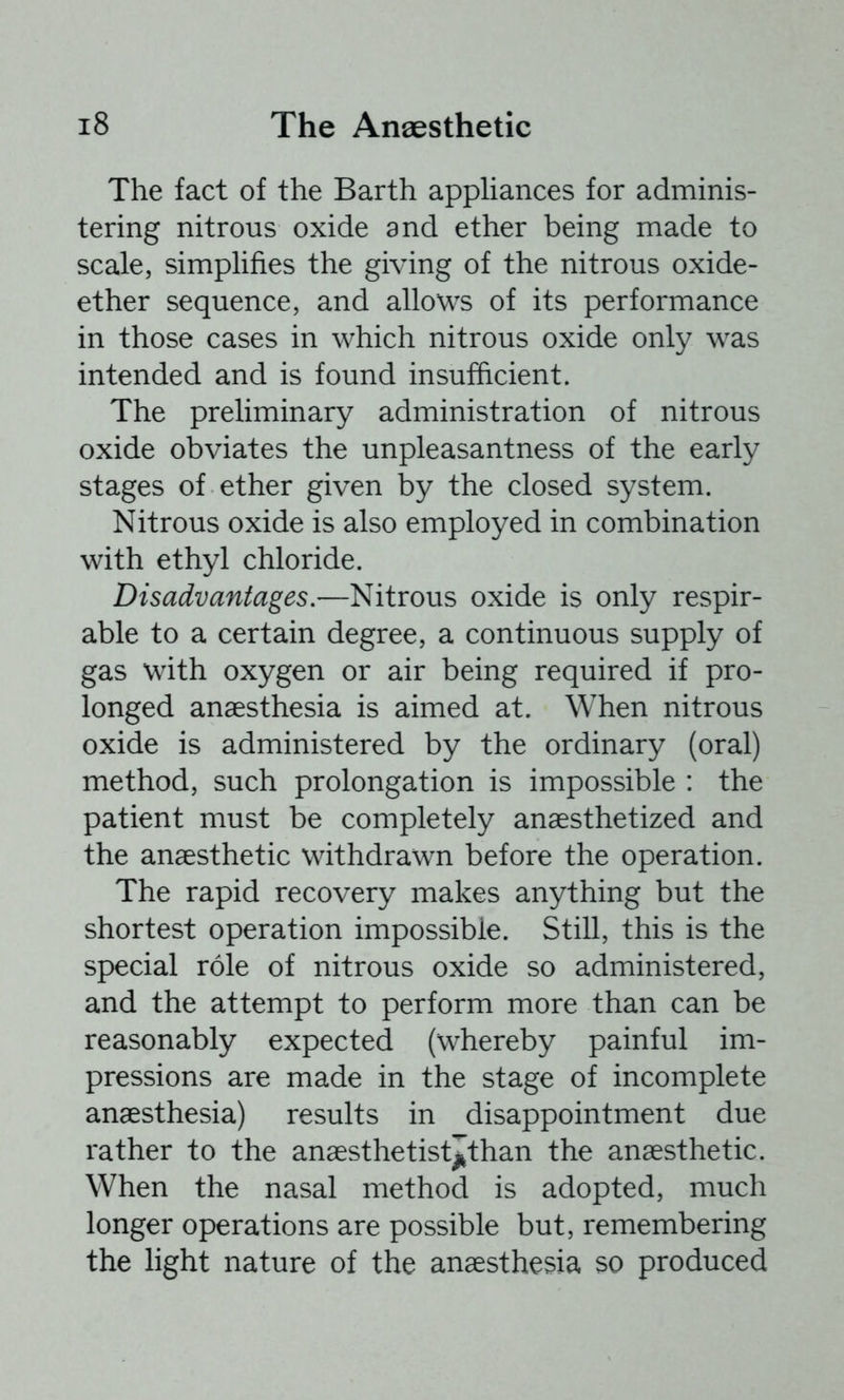The fact of the Barth appliances for adminis- tering nitrous oxide and ether being made to scale, simplifies the giving of the nitrous oxide- ether sequence, and allows of its performance in those cases in which nitrous oxide only was intended and is found insufficient. The preliminary administration of nitrous oxide obviates the unpleasantness of the early stages of ether given by the closed system. Nitrous oxide is also employed in combination with ethyl chloride. Disadvantages.—Nitrous oxide is only respir- able to a certain degree, a continuous supply of gas with oxygen or air being required if pro- longed anaesthesia is aimed at. When nitrous oxide is administered by the ordinary (oral) method, such prolongation is impossible : the patient must be completely anaesthetized and the anaesthetic withdrawn before the operation. The rapid recovery makes anything but the shortest operation impossible. Still, this is the special role of nitrous oxide so administered, and the attempt to perform more than can be reasonably expected (whereby painful im- pressions are made in the stage of incomplete anaesthesia) results in disappointment due rather to the anaesthetist^l’than the anaesthetic. When the nasal method is adopted, much longer operations are possible but, remembering the light nature of the anaesthesia so produced