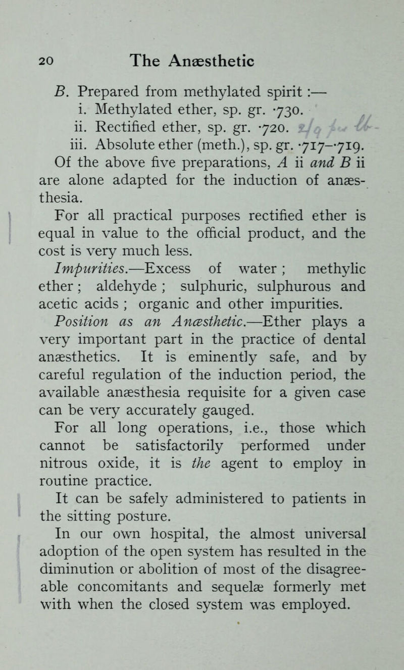 B. Prepared from methylated spirit:— i. Methylated ether, sp. gr. -730. ii. Rectified ether, sp. gr. 720. hi. Absolute ether (meth.), sp. gr. 717-719. Of the above five preparations, A ii and B ii are alone adapted for the induction of anaes- thesia. For all practical purposes rectified ether is equal in value to the official product, and the cost is very much less. Impurities.—Excess of water ; methylic ether; aldehyde ; sulphuric, sulphurous and acetic acids ; organic and other impurities. Position as an Ancesthetic.—Ether plays a very important part in the practice of dental anaesthetics. It is eminently safe, and by careful regulation of the induction period, the available anaesthesia requisite for a given case can be very accurately gauged. For all long operations, i.e., those which cannot be satisfactorily performed under nitrous oxide, it is the agent to employ in routine practice. It can be safely administered to patients in the sitting posture. In our own hospital, the almost universal adoption of the open system has resulted in the diminution or abolition of most of the disagree- able concomitants and sequelae formerly met with when the closed system was employed.