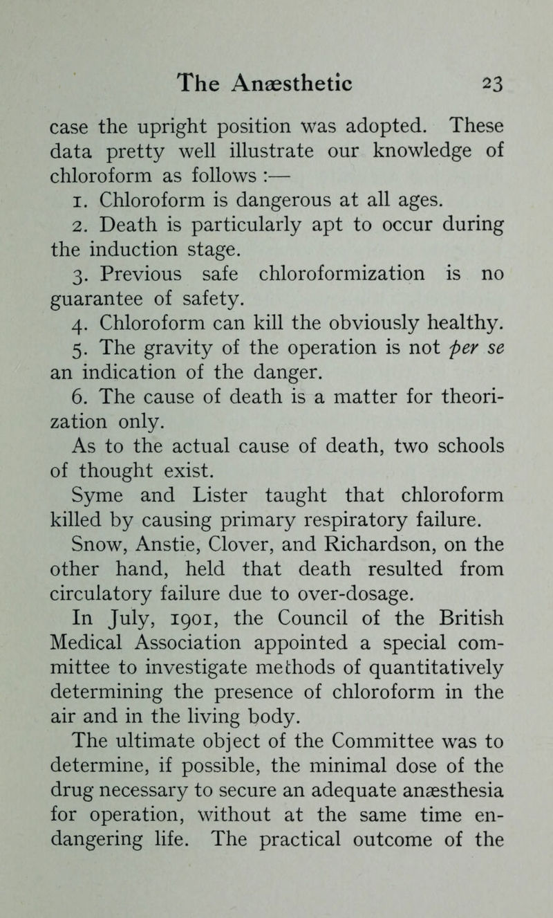 case the upright position was adopted. These data pretty well illustrate our knowledge of chloroform as follows :— 1. Chloroform is dangerous at all ages. 2. Death is particularly apt to occur during the induction stage. 3. Previous safe chloroformization is no guarantee of safety. 4. Chloroform can kill the obviously healthy. 5. The gravity of the operation is not per se an indication of the danger. 6. The cause of death is a matter for theori- zation only. As to the actual cause of death, two schools of thought exist. Syme and Lister taught that chloroform killed by causing primary respiratory failure. Snow, Anstie, Clover, and Richardson, on the other hand, held that death resulted from circulatory failure due to over-dosage. In July, 1901, the Council of the British Medical Association appointed a special com- mittee to investigate methods of quantitatively determining the presence of chloroform in the air and in the living body. The ultimate object of the Committee was to determine, if possible, the minimal dose of the drug necessary to secure an adequate anaesthesia for operation, without at the same time en- dangering life. The practical outcome of the
