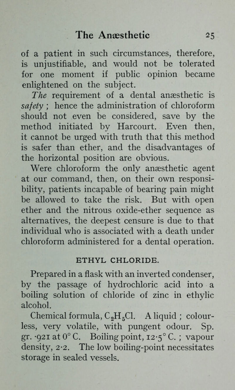 of a patient in such circumstances, therefore, is unjustifiable, and would not be tolerated for one moment if public opinion became enlightened on the subject. The requirement of a dental anaesthetic is safety ; hence the administration of chloroform should not even be considered, save by the method initiated by Harcourt. Even then, it cannot be urged with truth that this method is safer than ether, and the disadvantages of the horizontal position are obvious. Were chloroform the only anaesthetic agent at our command, then, on their own responsi- bility, patients incapable of bearing pain might be allowed to take the risk. But with open ether and the nitrous oxide-ether sequence as alternatives, the deepest censure is due to that individual who is associated with a death under chloroform administered for a dental operation. ETHYL CHLORIDE. Prepared in a flask with an inverted condenser, by the passage of hydrochloric acid into a boiling solution of chloride of zinc in ethylic alcohol. Chemical formula, C2H5CI. A liquid ; colour- less, very volatile, with pungent odour. Sp. gr. *921 at 0° C. Boiling point, 12-5° C. ; vapour density, 2-2. The low boiling-point necessitates storage in sealed vessels.