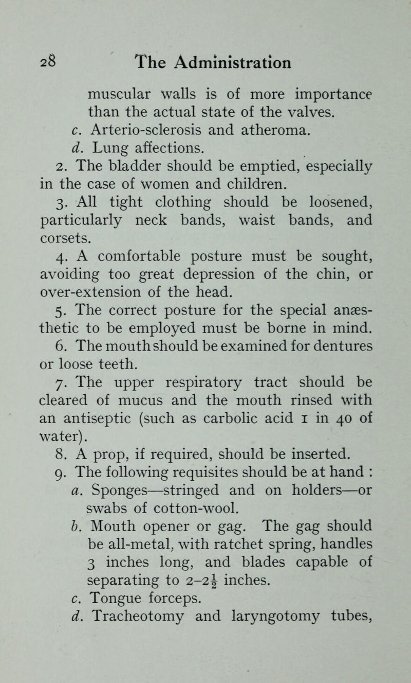 muscular walls is of more importance than the actual state of the valves. c. Arterio-sclerosis and atheroma. d. Lung affections. 2. The bladder should be emptied, especially in the case of women and children. 3. All tight clothing should be loosened, particularly neck bands, waist bands, and corsets. 4. A comfortable posture must be sought, avoiding too great depression of the chin, or over-extension of the head. 5. The correct posture for the special anaes- thetic to be employed must be borne in mind. 6. The mouth should be examined for dentures or loose teeth. 7. The upper respiratory tract should be cleared of mucus and the mouth rinsed with an antiseptic (such as carbolic acid i in 40 of water). 8. A prop, if required, should be inserted. 9. The following requisites should be at hand : a. Sponges—stringed and on holders—or swabs of cotton-wool. h. Mouth opener or gag. The gag should be all-metal, with ratchet spring, handles 3 inches long, and blades capable of separating to 2-2| inches. c. Tongue forceps. d. Tracheotomy and laryngotomy tubes.