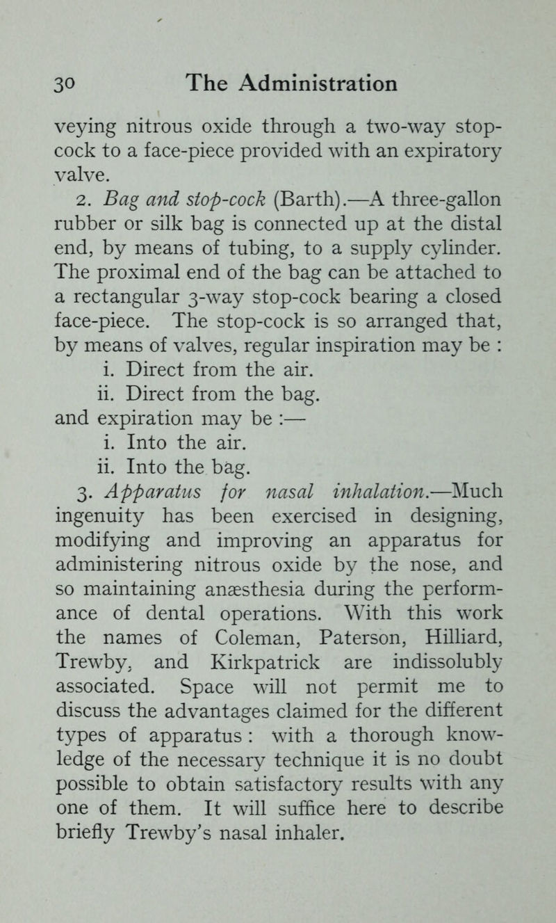 veying nitrous oxide through a two-way stop- cock to a face-piece provided with an expiratory valve. 2. Bag and stop-cock (Barth).—A three-gallon rubber or silk bag is connected up at the distal end, by means of tubing, to a supply cylinder. The proximal end of the bag can be attached to a rectangular 3-way stop-cock bearing a closed face-piece. The stop-cock is so arranged that, by means of valves, regular inspiration may be : i. Direct from the air. ii. Direct from the bag. and expiration may be :— i. Into the air. ii. Into the bag. 3. Apparatus for nasal inhalation.—Much ingenuity has been exercised in designing, modifying and improving an apparatus for administering nitrous oxide by the nose, and so maintaining anaesthesia during the perform- ance of dental operations. With this work the names of Coleman, Paterson, Hilliard, Trewby. and Kirkpatrick are indissolubly associated. Space will not permit me to discuss the advantages claimed for the different types of apparatus : with a thorough know- ledge of the necessary technique it is no doubt possible to obtain satisfactory results with any one of them. It will suffice here to describe briefly Trewby's nasal inhaler.
