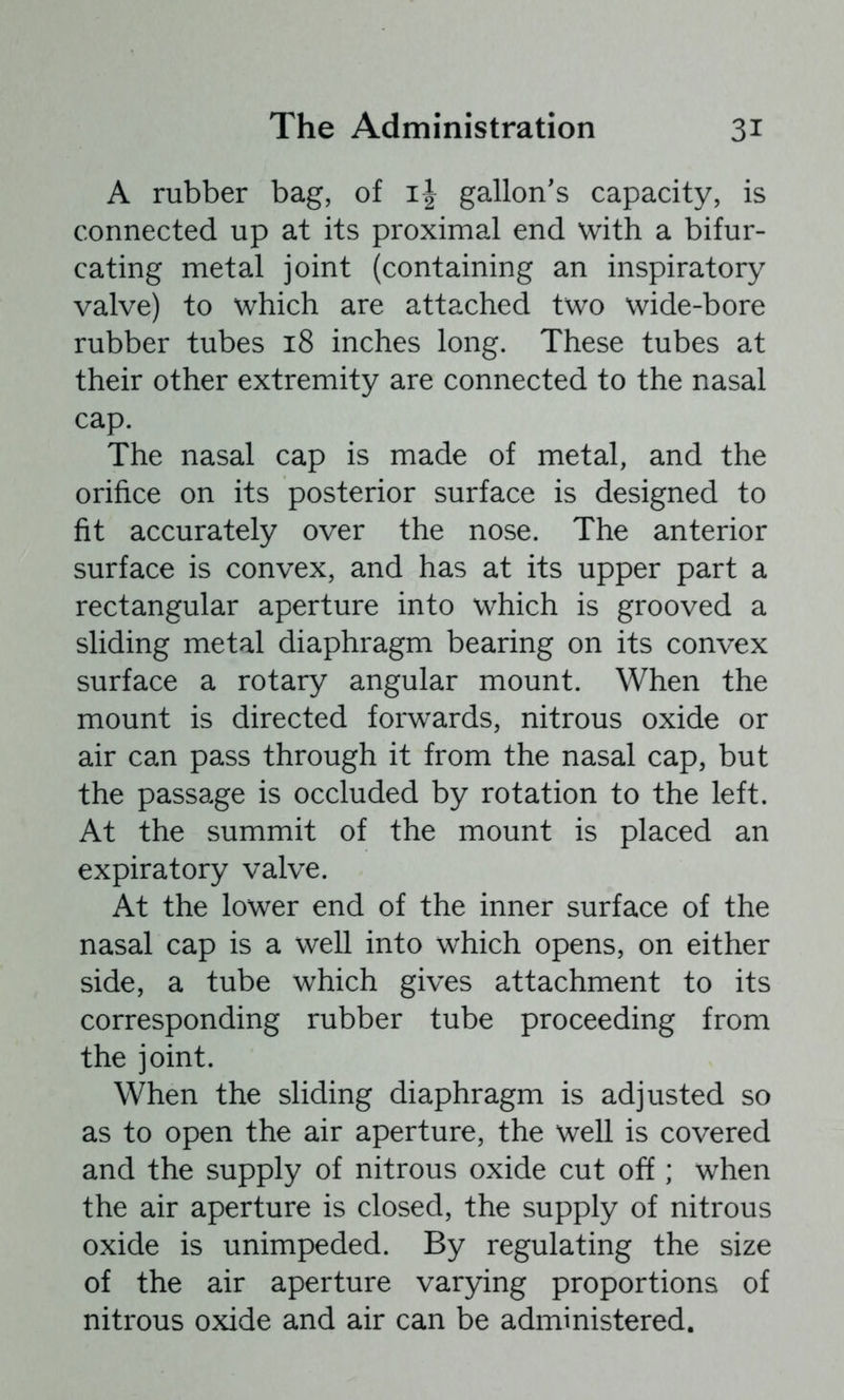 A rubber bag, of gallon's capacity, is connected up at its proximal end with a bifur- cating metal joint (containing an inspiratory valve) to which are attached two wide-bore rubber tubes 18 inches long. These tubes at their other extremity are connected to the nasal cap. The nasal cap is made of metal, and the orifice on its posterior surface is designed to fit accurately over the nose. The anterior surface is convex, and has at its upper part a rectangular aperture into which is grooved a sliding metal diaphragm bearing on its convex surface a rotary angular mount. When the mount is directed forwards, nitrous oxide or air can pass through it from the nasal cap, but the passage is occluded by rotation to the left. At the summit of the mount is placed an expiratory valve. At the lower end of the inner surface of the nasal cap is a well into which opens, on either side, a tube which gives attachment to its corresponding rubber tube proceeding from the joint. When the sliding diaphragm is adjusted so as to open the air aperture, the well is covered and the supply of nitrous oxide cut off; when the air aperture is closed, the supply of nitrous oxide is unimpeded. By regulating the size of the air aperture varying proportions of nitrous oxide and air can be administered.