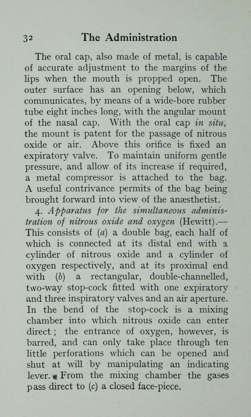 The oral cap, also made of metal, is capable of accurate adjustment to the margins of the lips when the mouth is propped open. The outer surface has an opening below, which communicates, by means of a wide-bore rubber tube eight inches long, with the angular mount of the nasal cap. With the oral cap in situ, the mount is patent for the passage of nitrous oxide or air. Above this orifice is fixed an expiratory valve. To maintain uniform gentle pressure, and allow of its increase if required, a metal compressor is attached to the bag. A useful contrivance permits of the bag being brought forward into view of the anaesthetist. 4. Apparatus for the simultaneous adminis- tration of nitrous oxide and oxygen (Hewitt).— This consists of {a) a double bag, each half of which is connected at its distal end with a cylinder of nitrous oxide and a cylinder of oxygen respectively, and at its proximal end with (6) a rectangular, double-channelled, two-way stop-cock fitted with one expiratory and three inspiratory valves and an air aperture. In the bend of the stop-cock is a mixing chamber into which nitrous oxide can enter direct; the entrance of oxygen, however, is barred, and can only take place through ten little perforations which can be opened and shut at will by manipulating an indicating lever. % From the mixing chamber the gases pass direct to (c) a closed face-piece.