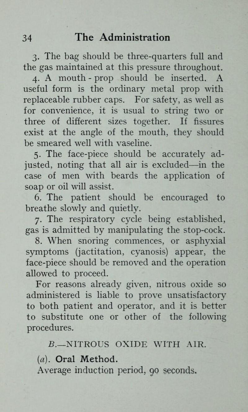 3. The bag should be three-quarters full and the gas maintained at this pressure throughout. 4. A mouth - prop should be inserted. A useful form is the ordinary metal prop with replaceable rubber caps. For safety, as well as for convenience, it is usual to string two or three of different sizes together. If fissures exist at the angle of the mouth, they should be smeared well with vaseline. 5. The face-piece should be accurately ad- justed, noting that all air is excluded—in the case of men with beards the application of soap or oil will assist. 6. The patient should be encouraged to breathe slowly and quietly. 7. The respiratory cycle being established, gas is admitted by manipulating the stop-cock. 8. When snoring commences, or asphyxial symptoms (jactitation, cyanosis) appear, the face-piece should be removed and the operation allowed to proceed. For reasons already given, nitrous oxide so administered is liable to prove unsatisfactory to both patient and operator, and it is better to substitute one or other of the following procedures. 5._NITROUS OXIDE WITH AIR. [a). Oral Method. Average induction period, 90 seconds.