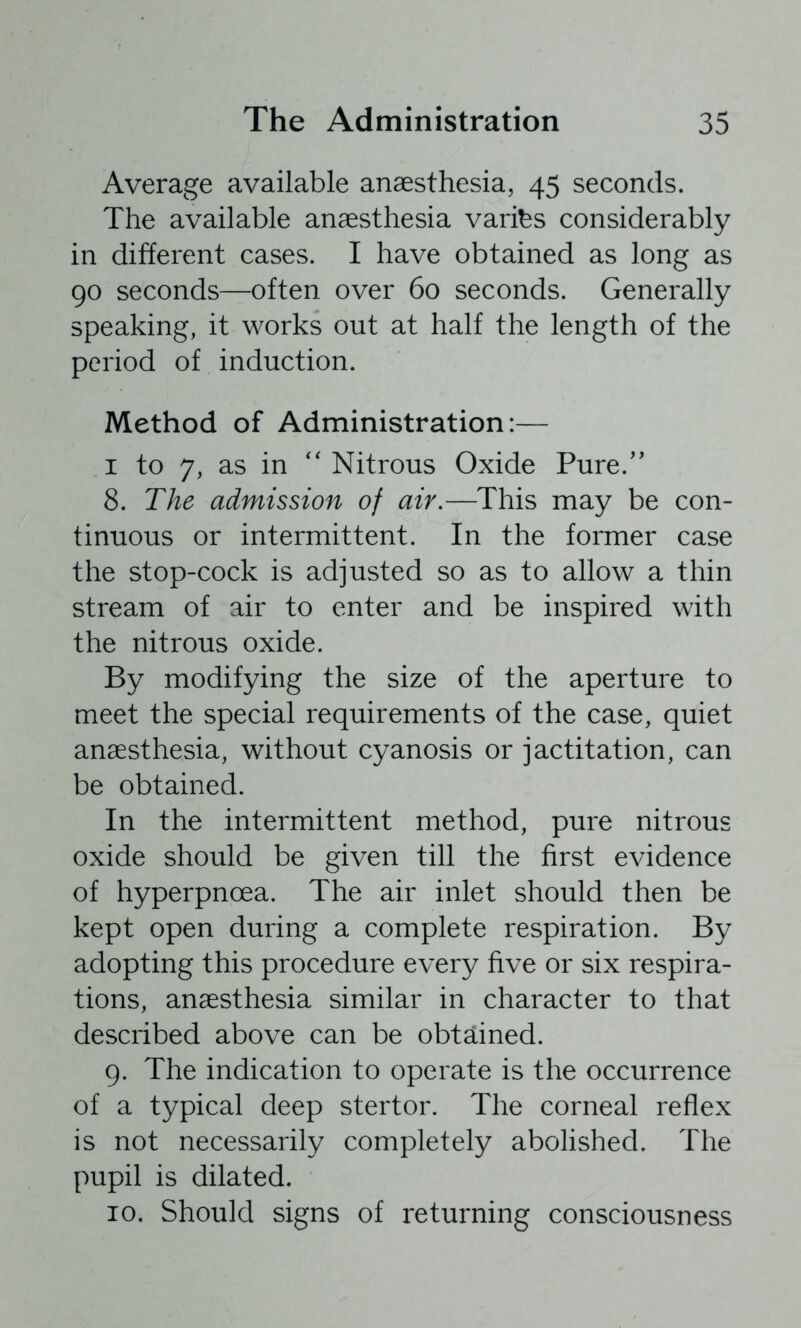 Average available anaesthesia, 45 seconds. The available anaesthesia varibs considerably in different cases. I have obtained as long as 90 seconds—often over 60 seconds. Generally speaking, it works out at half the length of the period of induction. Method of Administration:— I to 7, as in '' Nitrous Oxide Pure.'' 8. The admission of air.—This may be con- tinuous or intermittent. In the former case the stop-cock is adjusted so as to allow a thin stream of air to enter and be inspired with the nitrous oxide. By modifying the size of the aperture to meet the special requirements of the case, quiet anaesthesia, without cyanosis or jactitation, can be obtained. In the intermittent method, pure nitrous oxide should be given till the first evidence of hyperpnoea. The air inlet should then be kept open during a complete respiration. By adopting this procedure every five or six respira- tions, anaesthesia similar in character to that described above can be obtained. 9. The indication to operate is the occurrence of a typical deep stertor. The corneal reflex is not necessarily completely abolished. The pupil is dilated. 10. Should signs of returning consciousness