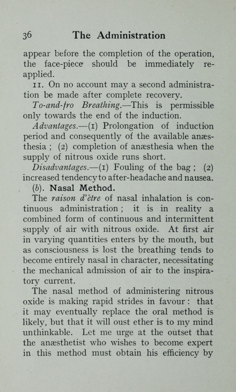 appear before the completion of the operation, the face-piece should be immediately re- applied. II. On no account may a second administra- tion be made after complete recovery. To-and-fro Breathing.—This is permissible only towards the end of the induction. Advantages.—(i) Prolongation of induction period and consequently of the available anaes- thesia ; (2) completion of anaesthesia when the supply of nitrous oxide runs short. Disadvantages.—(i) Fouling of the bag ; (2) increased tendency to after-headache and nausea. [b). Nasal Method. The raison d'etre of nasal inhalation is con- tinuous administration; it is in reality a combined form of continuous and intermittent supply of air with nitrous oxide. At first air in varying quantities enters by the mouth, but as consciousness is lost the breathing tends to become entirely nasal in character, necessitating the mechanical admission of air to the inspira- tory current. The nasal method of administering nitrous oxide is making rapid strides in favour : that it may eventually replace the oral method is likely, but that it will oust ether is to my mind unthinkable. Let me urge at the outset that the anaesthetist who wishes to become expert in this method must obtain his efficiency by