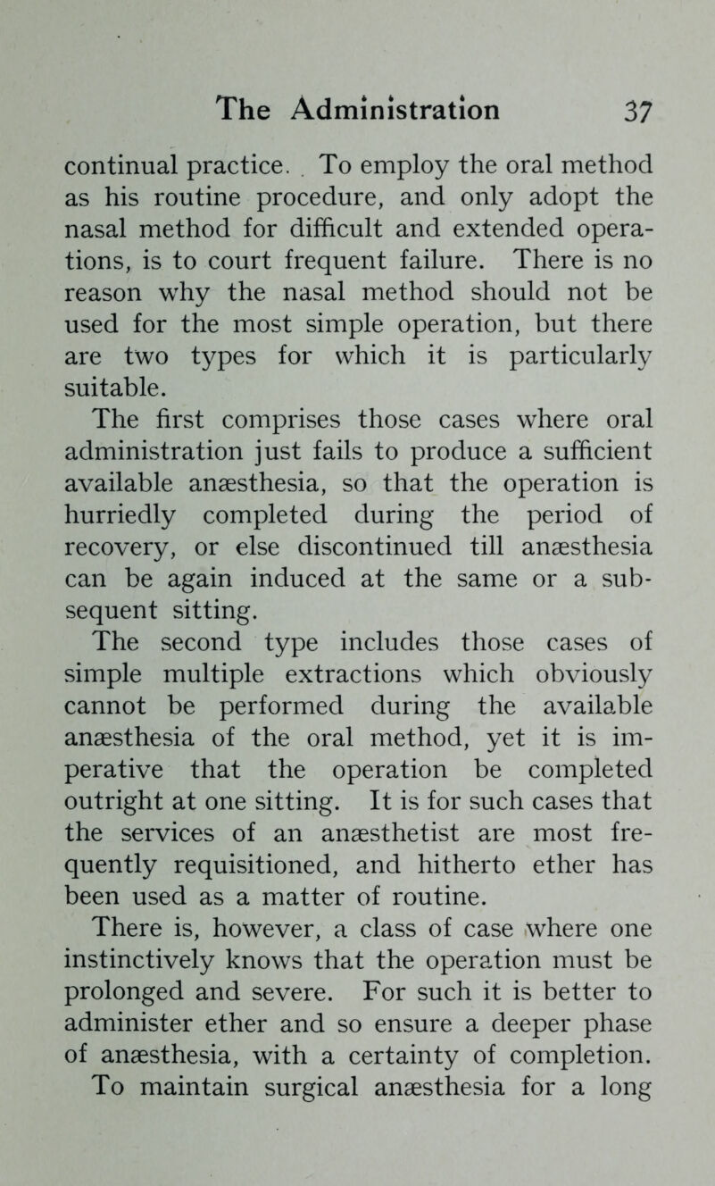 continual practice. To employ the oral method as his routine procedure, and only adopt the nasal method for difficult and extended opera- tions, is to court frequent failure. There is no reason why the nasal method should not be used for the most simple operation, but there are two types for which it is particularly suitable. The first comprises those cases where oral administration just fails to produce a sufficient available anaesthesia, so that the operation is hurriedly completed during the period of recovery, or else discontinued till anaesthesia can be again induced at the same or a sub- sequent sitting. The second type includes those cases of simple multiple extractions which obviously cannot be performed during the available anaesthesia of the oral method, yet it is im- perative that the operation be completed outright at one sitting. It is for such cases that the services of an anaesthetist are most fre- quently requisitioned, and hitherto ether has been used as a matter of routine. There is, however, a class of case where one instinctively knows that the operation must be prolonged and severe. For such it is better to administer ether and so ensure a deeper phase of anaesthesia, with a certainty of completion. To maintain surgical anaesthesia for a long