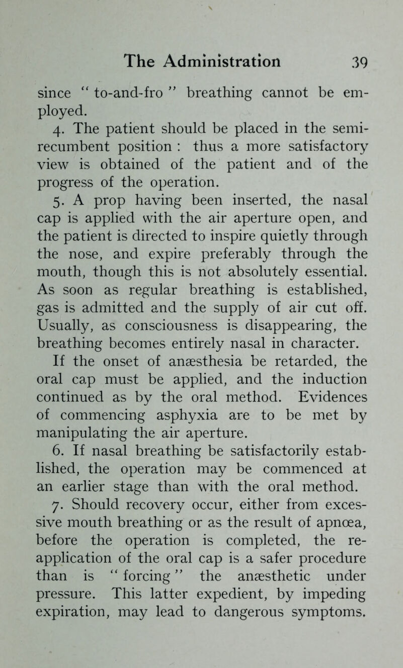 since '' to-and~fro '' breathing cannot be em- ployed. 4. The patient should be placed in the semi- recumbent position : thus a more satisfactory view is obtained of the patient and of the progress of the operation. 5. A prop having been inserted, the nasal cap is applied with the air aperture open, and the patient is directed to inspire quietly through the nose, and expire preferably through the mouth, though this is not absolutely essential. As soon as regular breathing is established, gas is admitted and the supply of air cut off. Usually, as consciousness is disappearing, the breathing becomes entirely nasal in character. If the onset of anaesthesia be retarded, the oral cap must be applied, and the induction continued as by the oral method. Evidences of commencing asphyxia are to be met by manipulating the air aperture. 6. If nasal breathing be satisfactorily estab- lished, the operation may be commenced at an earlier stage than with the oral method. 7. Should recovery occur, either from exces- sive mouth breathing or as the result of apnoea, before the operation is completed, the re- application of the oral cap is a safer procedure than is forcing'' the anaesthetic under pressure. This latter expedient, by impeding expiration, may lead to dangerous symptoms.