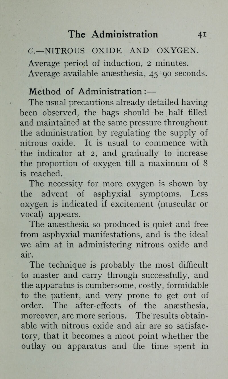C.—NITROUS OXIDE AND OXYGEN. Average period of induction, 2 minutes. Average available anaesthesia, 45-90 seconds. Method of Administration:— The usual precautions already detailed having been observed, the bags should be half filled and maintained at the same pressure throughout the administration by regulating the supply of nitrous oxide. It is usual to commence with the indicator at 2, and gradually to increase the proportion of oxygen till a maximum of 8 is reached. The necessity for more oxygen is shown by the advent of asphyxial symptoms. Less oxygen is indicated if excitement (muscular or vocal) appears. The anaesthesia so produced is quiet and free from asphyxial manifestations, and is the ideal we aim at in administering nitrous oxide and air. The technique is probably the most difficult to master and carry through successfully, and the apparatus is cumbersome, costly, formidable to the patient, and very prone to get out of order. The after-effects of the anaesthesia, moreover, are more serious. The results obtain- able with nitrous oxide and air are so satisfac- tory, that it becomes a moot point whether the outlay on apparatus and the time spent in