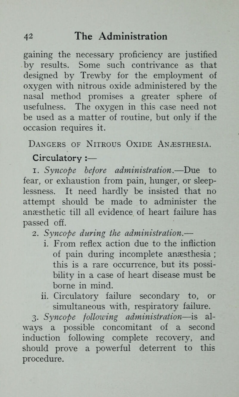 gaining the necessary proficiency are justified by results. Some such contrivance as that designed by Trewby for the employment of oxygen with nitrous oxide administered by the nasal method promises a greater sphere of usefulness. The oxygen in this case need not be used as a matter of routine, but only if the occasion requires it. Dangers of Nitrous Oxide Anesthesia. Circulatory :— 1. Syncope before administration.—Due to fear, or exhaustion from pain, hunger, or sleep- lessness. It need hardly be insisted that no attempt should be made to administer the anaesthetic till all evidence of heart failure has passed off. 2. Syncope during the administration.— i. From reflex action due to the infliction of pain during incomplete anaesthesia ; this is a rare occurrence, but its possi- bihty in a case of heart disease must be borne in mind. ii. Circulatory failure secondary to, or simultaneous with, respiratory failure. 3. Syncope following administration—is al- ways a possible concomitant of a second induction following complete recovery, and should prove a powerful deterrent to this procedure.