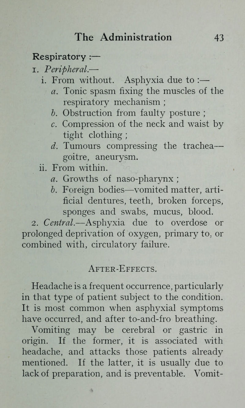 Respiratory :— 1. Peripheral.— i. From without. Asphyxia due to :— a. Tonic spasm fixing the muscles of the respiratory mechanism ; b. Obstruction from faulty posture ; c. Compression of the neck and waist by tight clothing ; d. Tumours compressing the trachea— goitre, aneurysm. ii. From within. a. Growths of naso-pharynx ; h. Foreign bodies—vomited matter, arti- ficial dentures, teeth, broken forceps, sponges and swabs, mucus, blood. 2. Central.—Asphyxia due to overdose or prolonged deprivation of oxygen, primary to, or combined with, circulatory failure. After-Effects. Headache is a frequent occurrence, particularly in that type of patient subject to the condition. It is most common when asphyxial symptoms have occurred, and after to-and-fro breathing. Vomiting may be cerebral or gastric in origin. If the former, it is associated with headache, and attacks those patients already mentioned. If the latter, it is usually due to lack of preparation, and is preventable. Vomit-