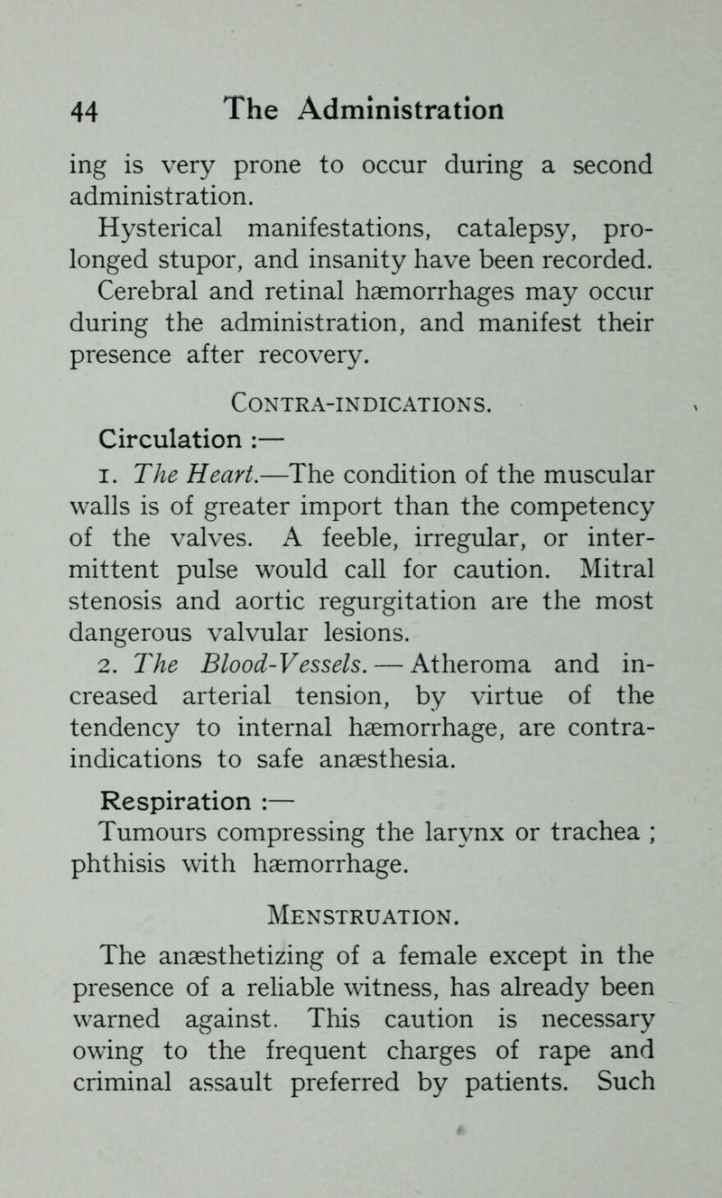 ing is very prone to occur during a second administration. Hysterical manifestations, catalepsy, pro- longed stupor, and insanity have been recorded. Cerebral and retinal haemorrhages may occur during the administration, and manifest their presence after recovery. Contra-indications. Circulation :— 1. The Heart,—The condition of the muscular walls is of greater import than the competency of the valves. A feeble, irregular, or inter- mittent pulse would call for caution. Mitral stenosis and aortic regurgitation are the most dangerous valvular lesions. 2. The Blood-Vessels. — Atheroma and in- creased arterial tension, by virtue of the tendency to internal haemorrhage, are contra- indications to safe anaesthesia. Respiration :— Tumours compressing the larynx or trachea ; phthisis with haemorrhage. Menstruation. The anaesthetizing of a female except in the presence of a reliable witness, has already been warned against. This caution is necessary owing to the frequent charges of rape and criminal assault preferred by patients. Such
