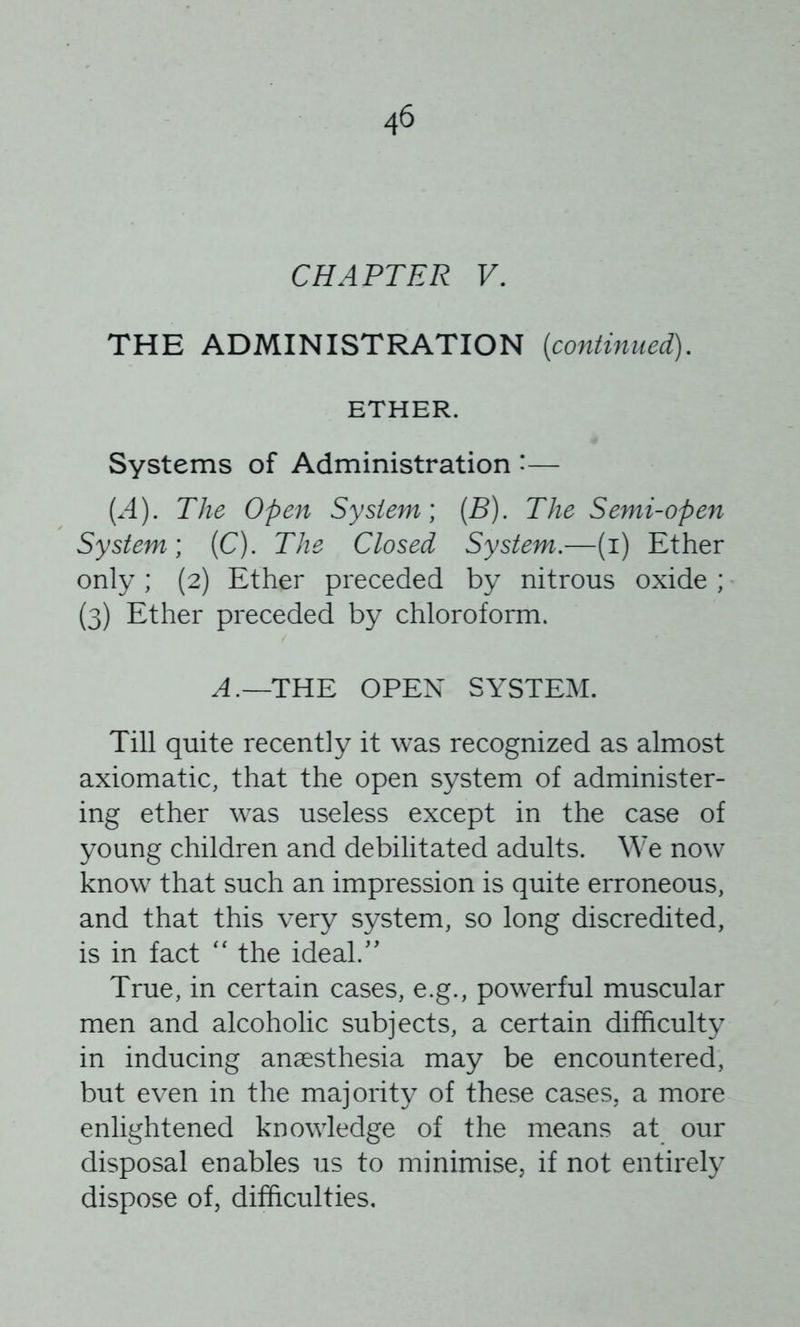 CHAPTER F. THE ADMINISTRATION [continued). ETHER. Systems of Administration *— [A). The Open System] [B). The Semi-open System] (C). The Closed System.—(i) Ether only; (2) Ether preceded by nitrous oxide ; (3) Ether preceded by chloroform. THE OPEN SYSTEM. Till quite recently it was recognized as almost axiomatic, that the open system of administer- ing ether was useless except in the case of young children and debilitated adults. We now know that such an impression is quite erroneous, and that this very system, so long discredited, is in fact '' the ideal.' True, in certain cases, e.g., powerful muscular men and alcoholic subjects, a certain difficulty in inducing anaesthesia may be encountered, but even in the majority of these cases, a more enlightened knowledge of the means at our disposal enables us to minimise, if not entirely dispose of, difficulties.