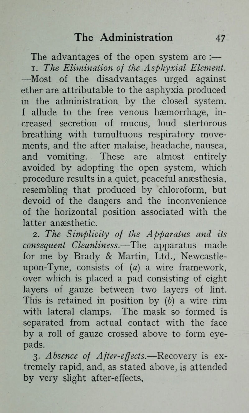 The advantages of the open system are :— 1. The Elimination of the Asphyxial Element. —Most of the disadvantages urged against ether are attributable to the asphyxia produced in the administration by the closed system. 1 allude to the free venous haemorrhage, in- creased secretion of mucus, loud stertorous breathing with tumultuous respiratory move- ments, and the after malaise, headache, nausea, and vomiting. These are almost entirely avoided by adopting the open system, which procedure results in a quiet, peaceful anaesthesia, resembling that produced by chloroform, but devoid of the dangers and the inconvenience of the horizontal position associated with the latter anaesthetic. 2. The Simplicity of the Apparatus and its consequent Cleanliness.—The apparatus made for me by Brady & Martin, Ltd., Newcastle- upon-Tyne, consists of [a) a wire framework, over which is placed a pad consisting of eight layers of gauze between two layers of lint. This is retained in position by [b) a wire rim with lateral clamps. The mask so formed is separated from actual contact with the face by a roll of gauze crossed above to form eye- pads. 3. Absence of After-e-ffects.—Recovery is ex- tremely rapid, and, as stated above^ is attended by very slight after-effects,